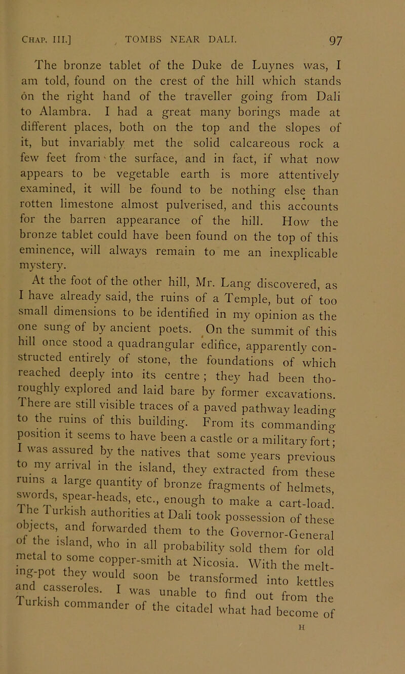 The bronze tablet of the Duke de Luynes was, I am told, found on the crest of the hill which stands on the right hand of the traveller going from Dali to Alambra. I had a great many borings made at different places, both on the top and the slopes of it, but invariably met the solid calcareous rock a few feet from' the surface, and in fact, if what now appears to be vegetable earth is more attentively examined, it will be found to be nothing else than rotten limestone almost pulverised, and this accounts for the barren appearance of the hill. How the bronze tablet could have been found on the top of this eminence, will always remain to me an inexplicable mystery. At the foot of the other hill, Mr. Lang discovered, as I have already said, the ruins of a Temple, but of too small dimensions to be identified in my opinion as the one sung of by ancient poets. ^On the summit of this hill once stood a quadrangular edifice, apparently con- st! ucted entirely of stone, the foundations of which reached deeply into its centre ; they had been tho- roughly explored and laid bare by former excavations, I here are still visible traces of a paved pathway leadino- to the ruins of this building. From its commanding position It seems to have been a castle or a military fort • I was assured by the natives that some years previous to my arrival m the island, they extracted from these rums a large quantity of bronze fragments of helmets swor s, spear-heads, etc., enough to make a cart-load! The Turkish authorities at Dali took possession of these objects, and forwarded them to the Governor-General me alT so ’ ‘hem for old metal to some copper-smith at Nicosia. With the melt mg pot they would soon be transformed into k « ei and casseroles. I was unable to find out from th Turkish commander of the citadel what had become of