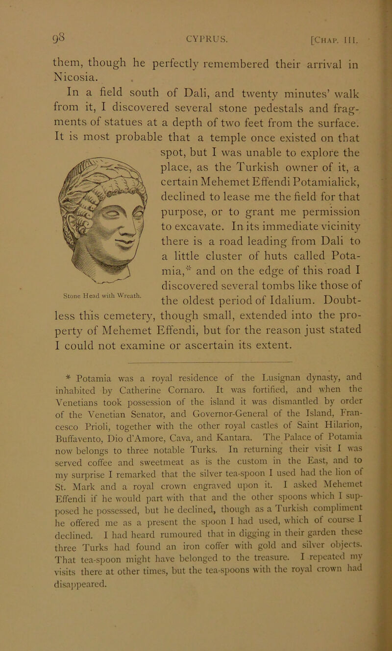 them, though he perfectly remembered their arrival in Nicosia. In a field south of Dali, and twenty minutes’ walk from it, I discovered several stone pedestals and frag- ments of statues at a depth of two feet from the surface. It is most probable that a temple once existed on that spot, but I was unable to explore the place, as the Turkish owner of it, a certain Mehemet Effendi Potamialick, declined to lease me the field for that purpose, or to grant me permission to excavate. In its immediate vicinity there is a road leading from Dali to a little cluster of huts called Pota- mia,’' and on the edge of this road I discovered several tombs like those of the oldest period of Idalium. Doubt- less this cemetery, though small, extended into the pro- perty of Mehemet Effendi, but for the reason just stated I could not examine or ascertain its extent. Stone Head with Wreath. * Potamia was a royal residence of the Lusignan dynasty, and inhal)ited by Catherine Cornaro. It was fortified, and when the Venetians took possession of the island it was dismantled by order of the Venetian Senator, and Governor-General of the Island, Fran- cesco Prioli, together with the other royal castles of Saint Hilarion, Buffavento, Dio d’Amore, Cava, and Kantara. The Palace of Potamia now belongs to three notable Turks. In returning their visit I was served coffee and sweetmeat as is the custom in the East, and to my surprise I remarked that the silver tea-spoon I used had the lion of St. Mark and a royal crown engraved upon it. I asked Mehemet Effendi if he would part with that and the other spoons which I sup- posed he possessed, but he declined, though as a Turkish compliment he offered me as a present the spoon 1 had used, which of course I declined. I had heard rumoured that in digging in their garden these three Turks had found an iron coffer with gold and silver objects. That tea-spoon might have belonged to the treasure. I repeated my visits there at other times, but the tea-spoons with the royal crown liad disappeared.