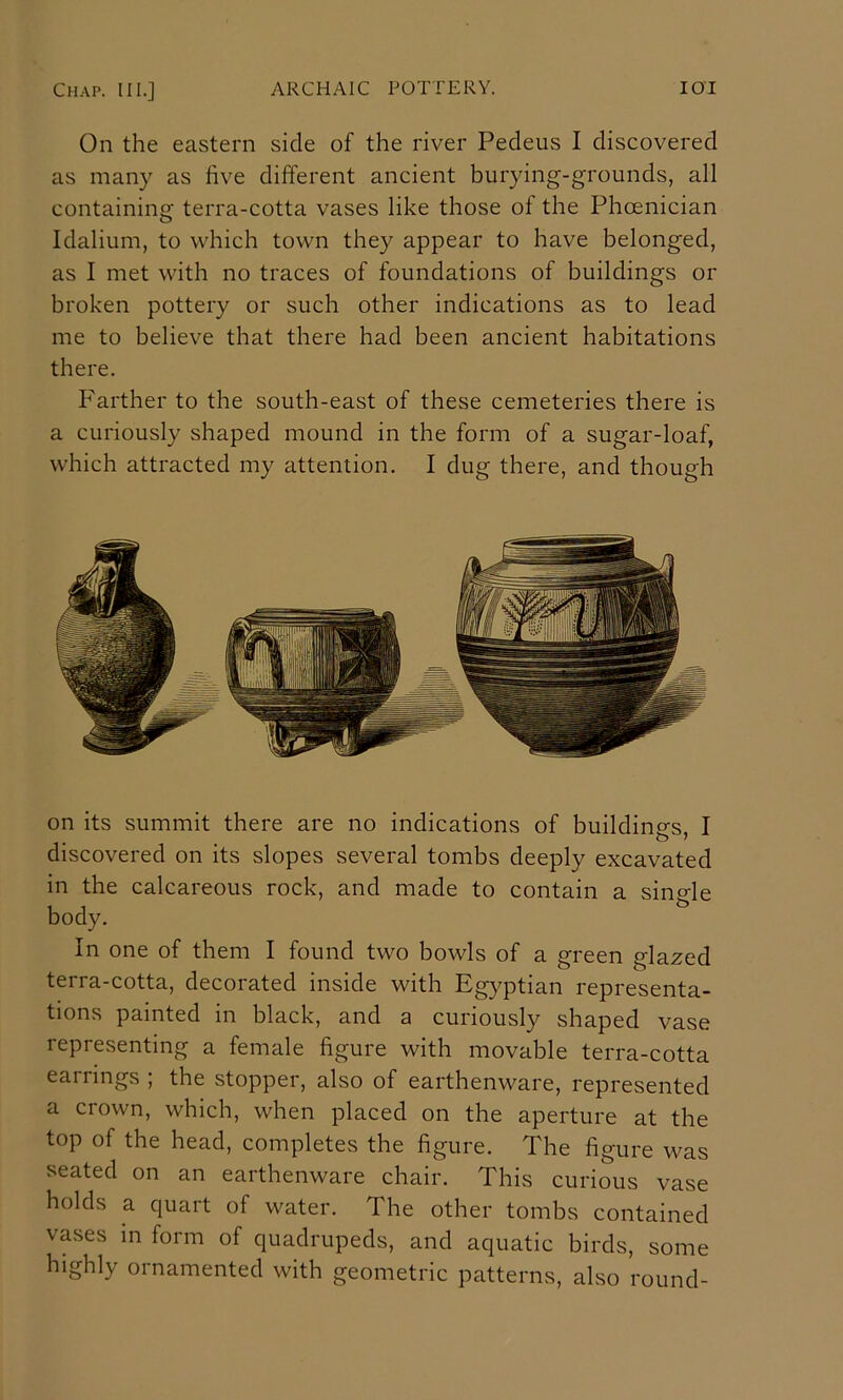 On the eastern side of the river Pedeus I discovered as many as five different ancient burying-grounds, all containing terra-cotta vases like those of the Phoenician Idalium, to which town they appear to have belonged, as I met with no traces of foundations of buildings or broken pottery or such other indications as to lead me to believe that there had been ancient habitations there. Farther to the south-east of these cemeteries there is a curiously shaped mound in the form of a sugar-loaf, which attracted my attention. I dug there, and though on its summit there are no indications of buildings, I discovered on its slopes several tombs deeply excavated in the calcareous rock, and made to contain a sino-le body. ^ In one of them I found two bowls of a green glazed terra-cotta, decorated inside with Egyptian representa- tions painted in black, and a curiously shaped vase representing a female figure with movable terra-cotta earrings ; the stopper, also of earthenware, represented a crown, which, when placed on the aperture at the top of the head, completes the figure. The figure was seated on an earthenware chair. This curious vase holds a quart of water. The other tombs contained vases m form of quadrupeds, and aquatic birds, some highly ornamented with geometric patterns, also round-