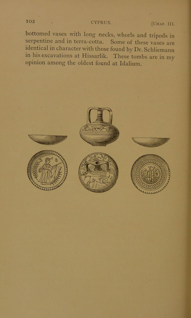 [Chap. III. bottoiTi6cl vas0s with long nocks, whorls and tripods in serpentine and in terra-cotta. Some of these vases are identical in character with those found hy Dr. Schliemann in his excavations at Hissarlik. These tomhs are in my opinion among the oldest found at Idalium. 1