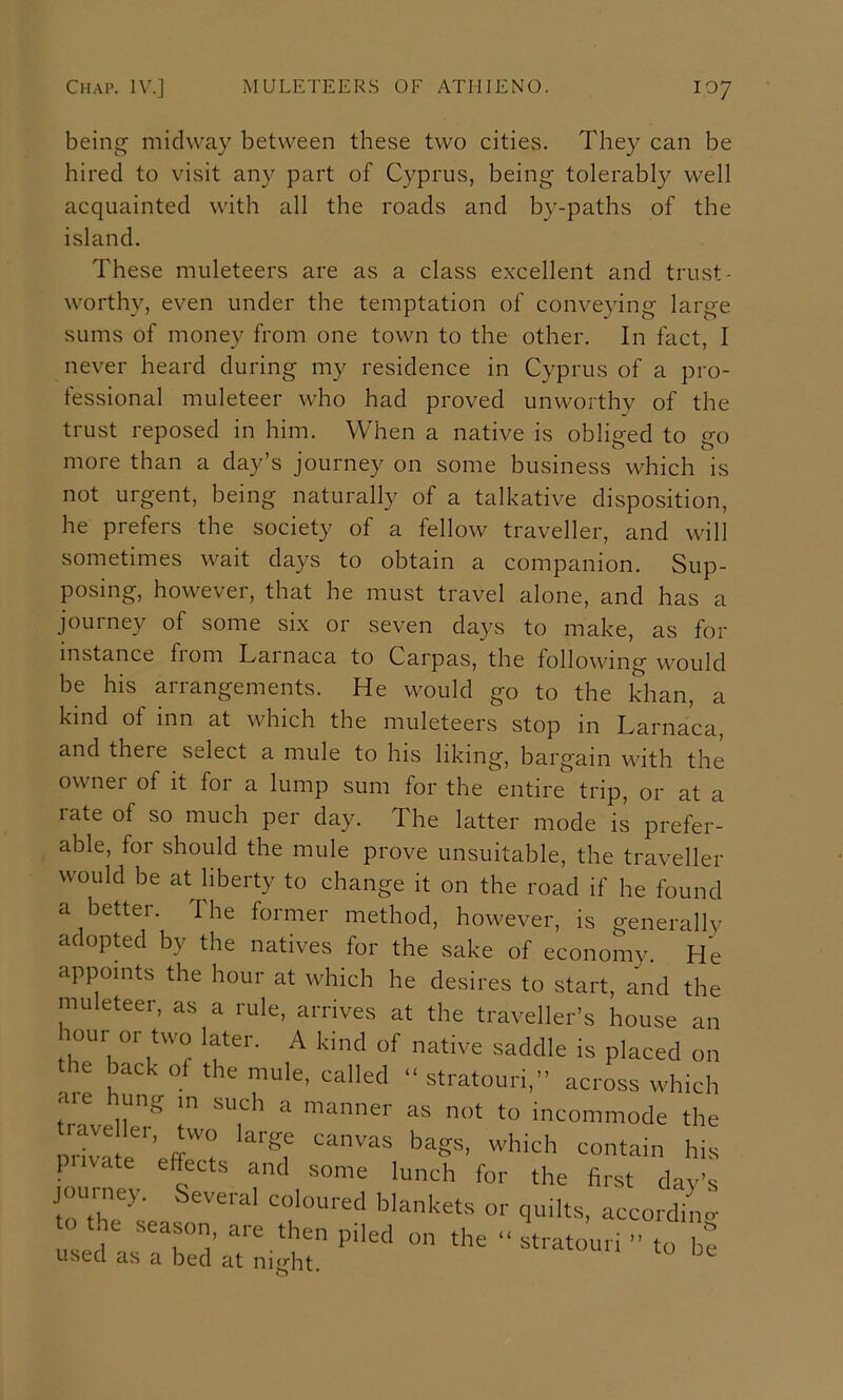 being midway between these two cities. They can be hired to visit an}^ part of Cyprus, being tolerably well acquainted with all the roads and by-paths of the island. These muleteers are as a class excellent and trust- worthy, even under the temptation of conveying large sums of money from one town to the other. In fact, I never heard during my residence in Cyprus of a pro- fessional muleteer who had proved unworthy of the trust reposed in him. When a native is obliged to go more than a day’s journey on some business which is not urgent, being naturally of a talkative disposition, he prefers the society of a fellow traveller, and will sometimes wait days to obtain a companion. Sup- posing, however, that he must travel alone, and has a jouiney of some six 01 seven days to make, as for instance from Larnaca to Carpas, the following would be his arrangements. He would go to the khan, a kind of inn at which the muleteers stop in Larnaca, and there select a mule to his liking, bargain with the owner of it for a lump sum for the entire trip, or at a would be at liberty to change it on the road if he found a better. The former method, however, is generally adopted by the natives for the sake of economy. He late of so much per day. The latter mode is prefer- able, for should the mule prove unsuitable, the traveller appoints the hour at which he desires to start, and the to the season, are then piled on used as a bed at night.