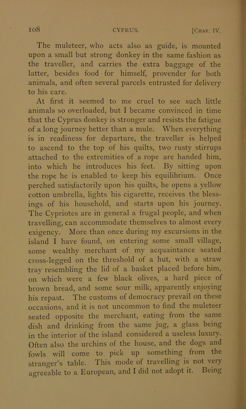 The muleteer, who acts also as guide, is mounted upon a small but strong donkey in the same fashion as the traveller, and carries the extra baggage of the latter, besides food for himself, provender for both animals, and often several parcels entrusted for delivery to his care. At first it seemed to me cruel to see such little animals so overloaded, but I became convinced in time that the Cyprus donkey is stronger and resists the fatigue of a long journey better than a mule. When everything is in readiness for departure, the traveller is helped to ascend to the top of his quilts, two rusty stirrups attached to the extremities of a rope are handed him, into which he introduces his feet. By sitting upon the rope he is enabled to keep his equilibrium. Once perched satisfactorily upon his quilts, he opens a yellow cotton umbrella, lights his cigarette, receives the bless- ings of his household, and starts upon his journey. The Cypriotes are in general a frugal people, and when travelling, can accommodate themselves to almost every exigency. More than once during my excursions in the island I have found, on entering some small village, some wealthy merchant of my acquaintance seated cross-legged on the threshold of a hut, with a straw tray resembling the lid of a basket placed before him, on which were a few black olives, a hard piece of brown bread, and some sour milk, apparently enjoying his repast. The customs of democracy prevail on these occasions, and it is not uncommon to find the muleteer seated opposite the merchant, eating from the same dish and drinking from the same jug, a glass being in the interior of the island considered a useless luxury. Often also the urchins of the house, and the dogs and fowls will come to pick up something from the stranger’s table. This mode of travelling is not very a^n-eeable to a European, and I did not adopt it. Being
