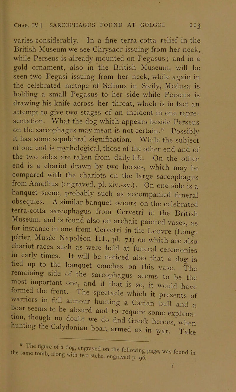 varies considerably. In a fine terra-cotta relief in the British Museum we see Chrysaor issuing from her neck, while Perseus is already mounted on Pegasus ; and in a gold ornament, also in the British Museum, will be seen two Pegasi issuing from her neck, while again in the celebrated metope of Selinus in Sicily, Medusa is holding a small Pegasus to her side while Perseus is drawing his knife across her throat, which is in fact an attempt to give two stages of an incident in one repre- sentation. What the dog which appears beside Perseus on the sarcophagus may mean is not certain.’' Possibly it has some sepulchral signification. While the subject of one end is mythological, those of the other end and of the two sides are taken from daily life. On the other end is a chariot drawn by two horses, which may be compared with the chariots on the large sarcophagus from Amathus (engraved, pi. xiv.-xv.). On one side is a banquet scene, probably such as accompanied funeral obsequies. A similar banquet occurs on the celebrated terra-cotta sarcophagus from Cervetri in the British Museum, and is found also on archaic painted vases, as for instance in one from Cervetri in the Louvre (Long- periei, Musee Napoleon III., pi. yi) on which are also chariot races such as were held at funeral ceremonies in early times. It will be noticed also that a doo- is tied up to the banquet couches on this vase. The remaining side of the sarcophagus seems to be the most important one, and if that is so, it would have ormed the front. The spectacle which it presents of warriors m full armour hunting a Carian bull and a boar seems to be absurd and to require some explana- tion though no douht we do hnd Greek heroes Lhen hunting the Calydonian boar, armed as in wa. f are * 1 he figure of a clog, engraved on the following page was foimd ' the same tomb, along with two stelce, engraved p. gO  I