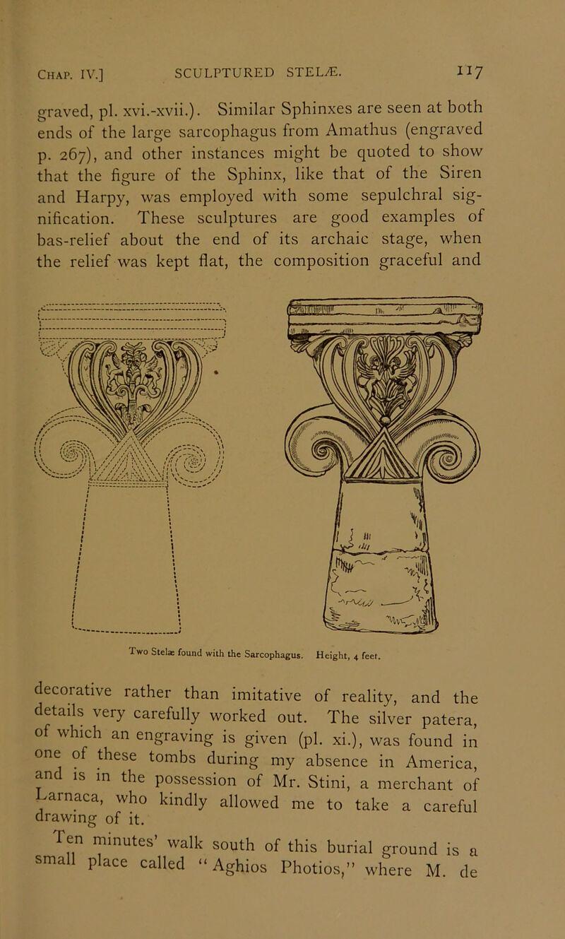 graved, pi. xvi.-xvii.). Similar Sphinxes are seen at both ends of the large sarcophagus from Amathus (engraved p. 267), and other instances might be quoted to show that the figure of the Sphinx, like that of the Siren and Harpy, was employed with some sepulchral sig- nification. These sculptures are good examples of bas-relief about the end of its archaic stage, when the relief was kept flat, the composition graceful and Two Stel® found with the Sarcophagus. Height, 4 feet. decorative rather than imitative of reality, and the details very carefully worked out. The silver patera, of which an engraving is given (pi. xi.), was found in one of these tombs during my absence in America, and is in the possession of Mr. Stini, a merchant of >arnaca, who kindly allowed me to take a careful drawing of it. Ten minutes’ walk south of this burial ground is a small place called “ Aghios Photios,” where M. de