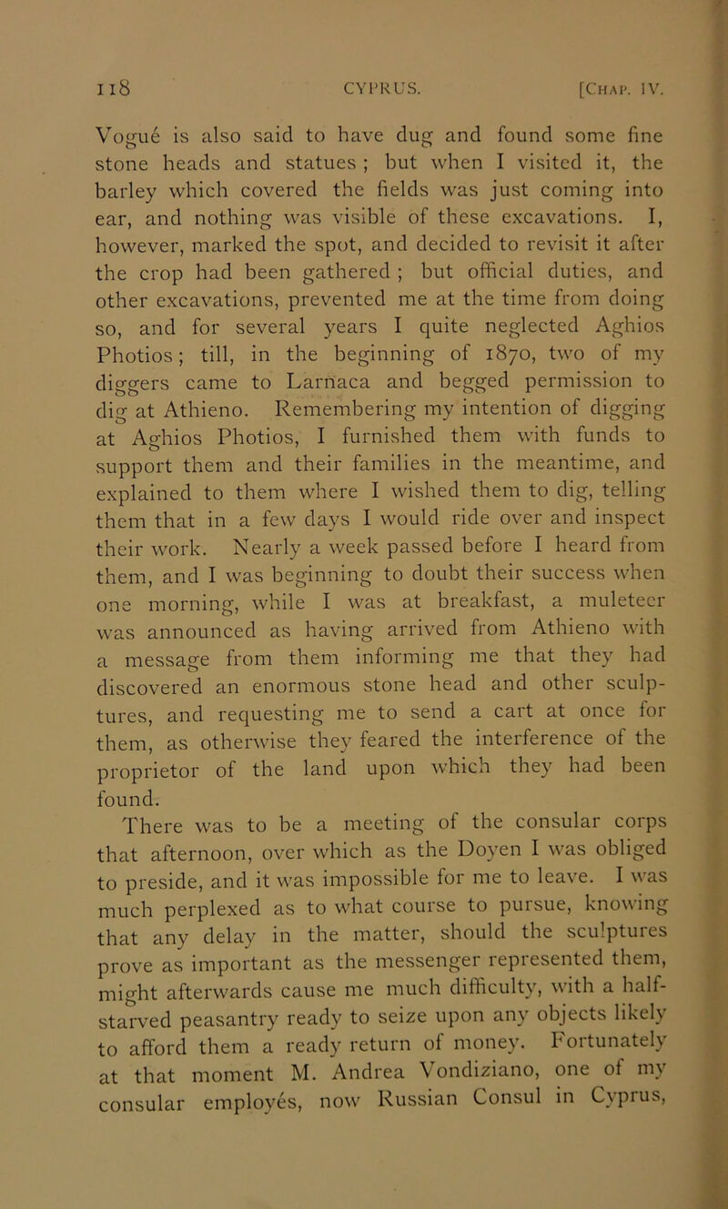 i Vogue is also said to have dug and found some fine stone heads and statues ; but when I visited it, the barley which covered the fields was just coming into ear, and nothing was visible of these excavations. I, however, marked the spot, and decided to revisit it after the crop had been gathered ; but official duties, and other excavations, prevented me at the time from doing so, and for several years I quite neglected Aghios ^ Photios; till, in the beginning of 1870, two of my v diggers came to Larnaca and begged permission to f dig at Athieno. Remembering my intention of digging ]] at Aghios Photios, I furnished them with funds to support them and their families in the meantime, and ' explained to them where I wished them to dig, telling \ them that in a few days I would ride over and inspect their work. Nearly a week passed before I heard from • them, and I was beginning to doubt their success when ^ one morning, while I was at breakfast, a muleteer ^ was announced as having arrived from Athieno with a message from them informing me that they had discovered an enormous stone head and other sculp- ^ tures, and requesting me to send a cart at once for \ them, as otherwise they feared the interference of the f proprietor of the land upon which they had been found. There was to be a meeting of the consular corps that afternoon, over which as the Doyen I was obliged ! to preside, and it was impossible for me to leave. I was ] much perplexed as to what course to puisue, knowing - that any delay in the matter, should the sculptures prove as important as the messenger represented them, might afterwards cause me much difficulty, with a half- starved peasantry ready to seize upon any objects likely to afford them a ready return of money. Fortunately at that moment M. Andrea \ ondiziano, one of my consular employes, now Russian Consul in Cypius,