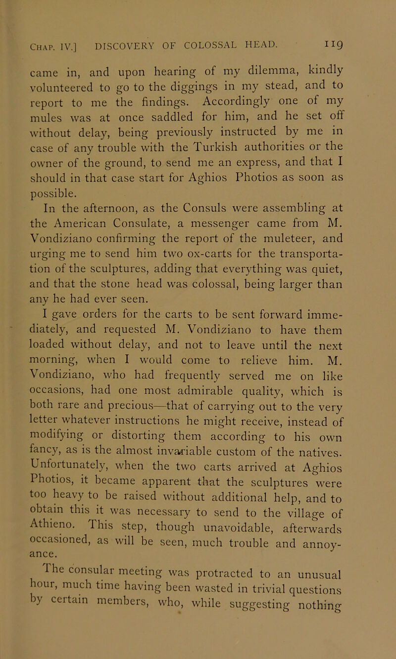 came in, and upon hearing of my dilemma, kindly volunteered to go to the diggings in my stead, and to report to me the findings. Accordingly one of my mules was at once saddled for him, and he set off without delay, being previously instructed by me in case of any trouble with the Turkish authorities or the owner of the ground, to send me an express, and that I should in that case start for Aghios Photios as soon as possible. In the afternoon, as the Consuls were assembling at the American Consulate, a messenger came from M. Vondiziano confirming the report of the muleteer, and urging me to send him two ox-carts for the transporta- tion of the sculptures, adding that everything was quiet, and that the stone head was colossal, being larger than any he had ever seen. I gave orders for the carts to be sent forward imme- diately, and requested M. Vondiziano to have them loaded without delay, and not to leave until the next morning, when I would come to relieve him. M. Vondiziano, who had frequently served me on like occasions, had one most admirable quality, which is both rare and precious—that of carrying out to the very letter whatever instructions he might receive, instead of modifying or distorting them according to his own fancy, as is the almost invai'iable custom of the natives. Unfortunately, when the two carts arrived at Aghios Photios, it became apparent that the sculptures were too heavy to be raised without additional help, and to obtain this it was necessary to send to the village of Athieno. This step, though unavoidable, afterwards occasioned, as will be seen, much trouble and annoy- ance. The consular meeting was protracted to an unusual hour, much time having been wasted in trivial questions by certain members, who, while suggesting nothing