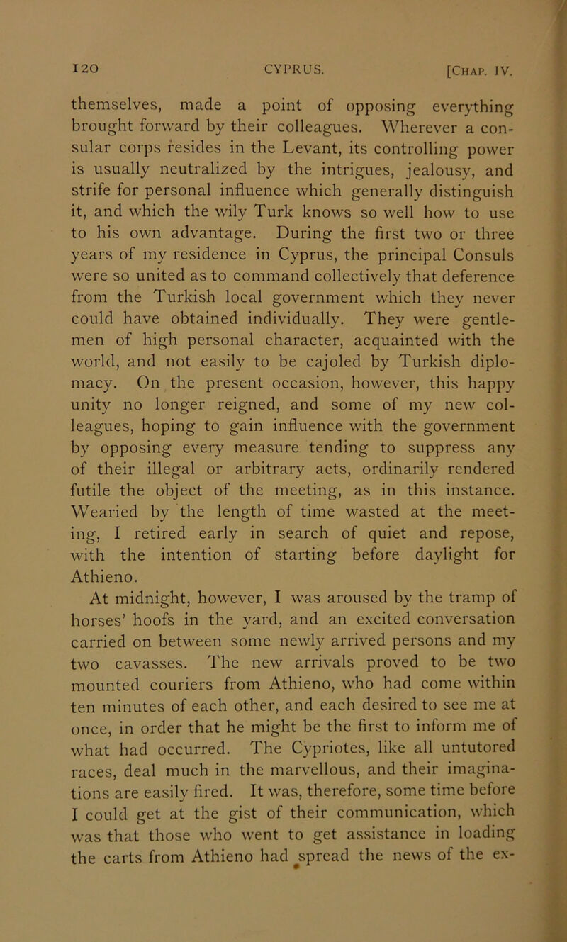 themselves, made a point of opposing everything brought forward by their colleagues. Wherever a con- sular corps resides in the Levant, its controlling power is usually neutralized by the intrigues, jealousy, and strife for personal influence which generally distinguish it, and which the wily Turk knows so well how to use to his own advantage. During the first two or three years of my residence in Cyprus, the principal Consuls were so united as to command collectively that deference from the Turkish local government which they never could have obtained individually. They were gentle- men of high personal character, acquainted with the world, and not easily to be cajoled by Turkish diplo- macy. On the present occasion, however, this happy unity no longer reigned, and some of my new col- leagues, hoping to gain influence with the government by opposing every measure tending to suppress any of their illegal or arbitrary acts, ordinarily rendered futile the object of the meeting, as in this instance. Wearied by the length of time wasted at the meet- ing, I retired early in search of quiet and repose, with the intention of starting before daylight for Athieno. At midnight, however, I was aroused by the tramp of horses’ hoofs in the yard, and an excited conversation carried on between some newly arrived persons and my two cavasses. The new arrivals proved to be two mounted couriers from Athieno, who had come within ten minutes of each other, and each desired to see me at once, in order that he might be the first to inform me of what had occurred. The Cypriotes, like all untutored races, deal much in the marvellous, and their imagina- tions are easily fired. It was, therefore, some time before I could get at the gist of their communication, which was that those who went to get assistance in loading the carts from Athieno had ^spread the news of the ex-