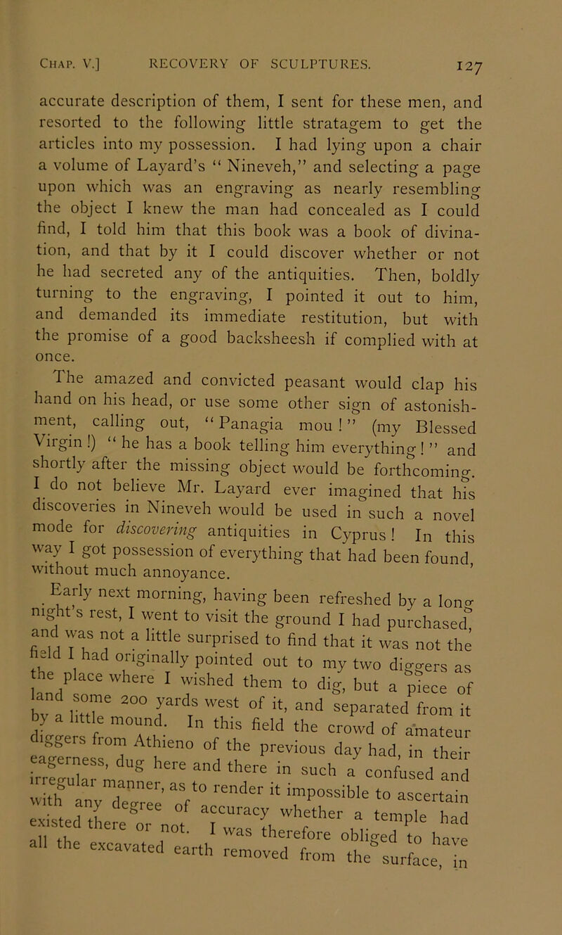 accurate description of them, I sent for these men, and resorted to the following little stratagem to get the articles into my possession. I had lying upon a chair a volume of Layard’s “ Nineveh,” and selecting a page upon which was an engraving as nearly resembling the object I knew the man had concealed as I could find, I told him that this book was a book of divina- tion, and that by it I could discover whether or not he had secreted any of the antiquities. Then, boldly turning to the engraving, I pointed it out to him, and demanded its immediate restitution, but with the promise of a good backsheesh if complied with at once. The amazed and convicted peasant would clap his hand on his head, or use some other sign of astonish- ment, calling out, “Panagia mou ! ” (my Blessed Viigin !) “ he has a book telling him everything! ” and shortly after the missing object would be forthcoming. I do not believe Mr. Layard ever imagined that h?s discoveries in Nineveh would be used in such a novel mode for discovering antiquities in Cyprus! In this way I got possession of everything that had been found without much annoyance. ^ _ Early next morning, having been refreshed by a lono- night s rest, I went to visit the ground I had purchased” and was not a little surprised to find that it was not the held I had originally pointed out to my two diggers as he place where I wished them to dig. but a “piece of and some 200 yards west of it. and separated from it 7’ a little mound. In this field the crowd of amat u diggers from Athieno of the previous day had in the“ irS:: a^on/uled and vvitlf as to render it impossible to ascertain nil 4-u ^ therefore oblig-ed to havp all the excavated earth removed from the^surfLe h