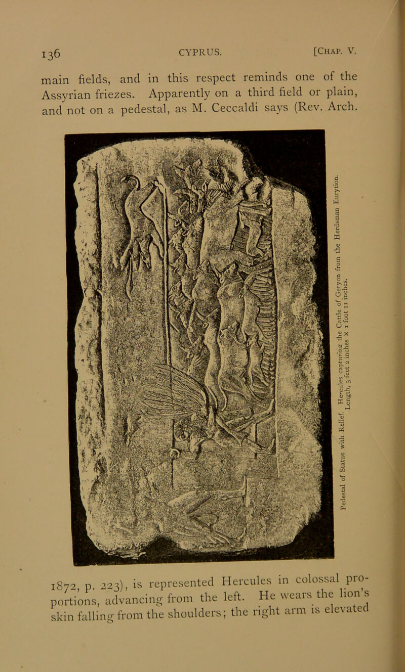 main fields, and in this respect reminds one of the Assyrian friezes. Apparently on a third field 01 plain, and not on a pedestal, as M. Ceccaldi says (Rev. Arch. 1872 p 223), is represented Hercules in colossal pro- portions, advancing from tire left. He wears the lion's skin falling from the shoulders; the right arm is elevated