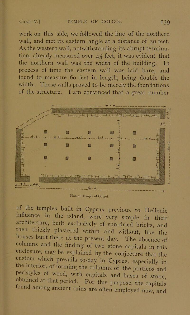 work on this side, we followed the line of the northern wall, and met its eastern angle at a distance of 30 feet. As the western wall, notwithstanding its abrupt termina- tion, already measured over 45 feet, it was evident that the northern wall was the width of the building. In process of time the eastern wall was laid bare, and found to measure 60 feet in length, being double the width. These walls proved to be merely the foundations of the structure. I am convinced that a great number Plan of Temple of Golgoi. of the temples built in Cyprus previous to Hellenic influence in the island, were very simple in their architecture, built exclusively of sun-dried bricks, and then thickly plastered within and without, like the houses built there at the present day. The absence of columns and the finding of two stone capitals in this enclosure, may be explained by the conjecture that the custom which prevails to-day in Cyprus, especially in the interior, of forming the columns of the porticos and peristyles of wood, with capitals and bases of stone o tamed at that period. For this purpose, the capitals oun among ancient ruins are often employed now, and
