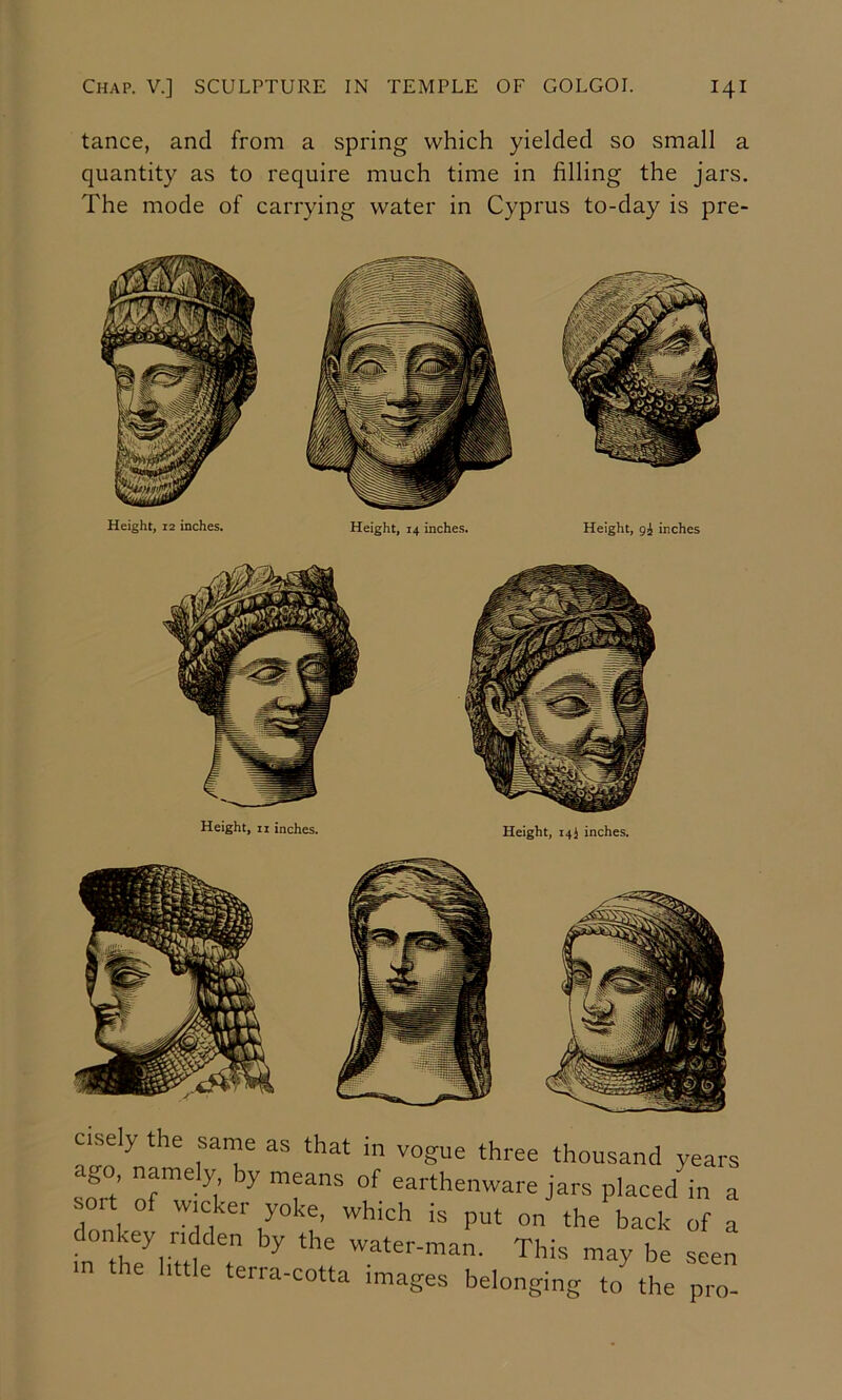 tance, and from a spring which yielded so small a quantity as to require much time in filling the jars. The mode of carrying water in Cyprus to-day is pre- Height, 12 inches. Height, 14 inches. Height, gi inches Height, II inches. Height, 14 J inches. c.sely the same as that in vogue three thousand years go, npely by means of earthenware jars placed in a sort of wicker yoke, which is put on the back of a ■ water-man. This may be seen m the little terra-cotta images belonging to the pro-