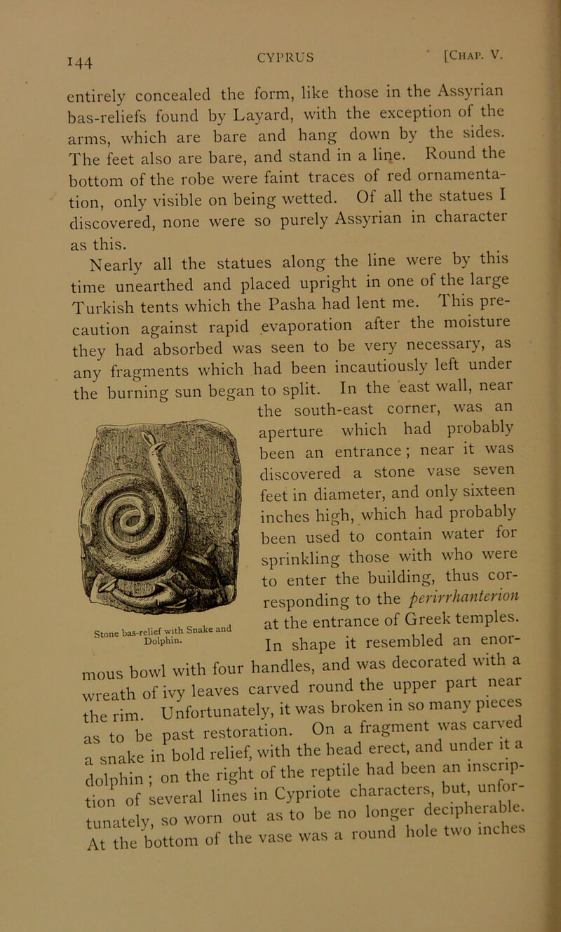 6ntirGly concealed the form, like those in the Assyiian bas-reliefs found by Layard, with the exception of the arms, which are bare and hang down by the sides. The feet also are bare, and stand in a lipe. Round the bottom of the robe were faint traces of red ornamenta- tion, only visible on being wetted. Of all the statues I discovered, none were so purely Assyrian in charactei as this. Nearly all the statues along the line were by this time unearthed and placed upright in one of the laige Turkish tents which the Pasha had lent me. This pre- caution against rapid evaporation after the moistuie they had absorbed was seen to be very necessary, as any fragments which had been incautiously left under the burning sun began to split. In the east wall, neai the south-east corner, was an aperture which had probably been an entrance ; near it was discovered a stone vase seven feet in diameter, and only sixteen inches high, which had probably been used to contain water for sprinkling those with who were to enter the building, thus cor- responding to the perirrhanterion at the entrance of Greek temples. In shape it resembled an enor- mous bowl with four handles, and was decorated with a wreath of ivy leaves carved round the upper part near the rim. Unfortunately, it was broken m so many pieces as to be past restoration. On a fragment was carv-ed a snake in bold relief, with the head erect, and under it a dolphin ; on the right of the reptile had been an inscrip- tion of several lines in Cypriote characters but unfoi - tunately, so worn out as to be no longer decipbeiable. At tbe bottom of the vase was a round hole two inches Stone bas-relief with Snake and Dolphin.