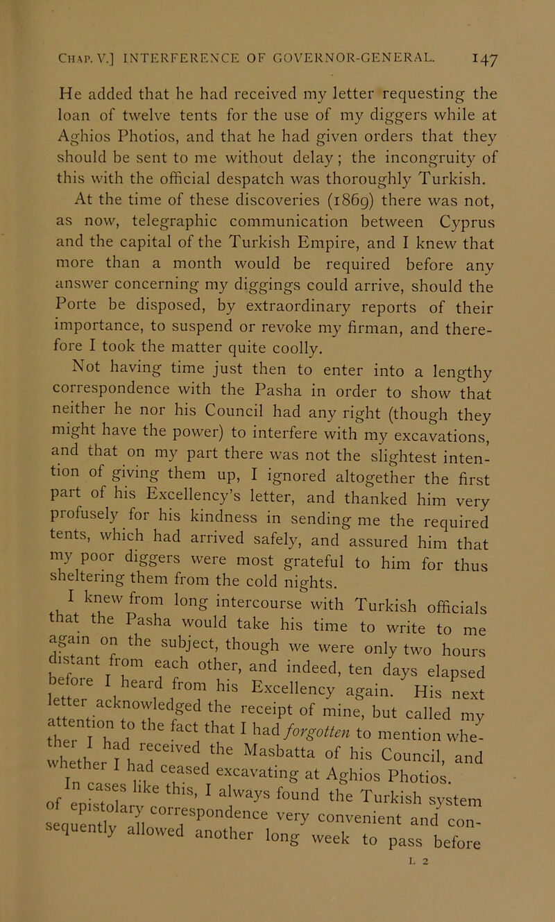 He added that he had received my letter requesting the loan of twelve tents for the use of my diggers while at Aghios Photios, and that he had given orders that they should be sent to me without delay; the incongruity of this with the official despatch was thoroughly Turkish, At the time of these discoveries (1869) there was not, as now, telegraphic communication between Cyprus and the capital of the Turkish Empire, and I knew that more than a month would be required before any answer concerning my diggings could arrive, should the Porte be disposed, by extraordinary reports of their importance, to suspend or revoke my firman, and there- fore I took the matter quite coolly. Not having time just then to enter into a lengthy correspondence with the Pasha in order to show that neither he nor his Council had any right (though they might have the power) to interfere with my excavations, and that on my part there was not the slightest inten- tion of giving them up, I ignored altogether the first part of his Excellency’s letter, and thanked him very profusely for his kindness in sending me the required tents, which had arrived safely, and assured him that my poor diggers were most grateful to him for thus sheltering them from the cold nights. I knew from long intercourse with Turkish officials that the Pasha would take his time to write to me again on the subject, though we were only two hours is.ant from each other, and indeed, ten days elapsed oie I heard from his Excellency again. His next attention to the fact that I forgotten to mention whe- whethe, PT Council, and In n . ^11^ excavating at Aghios Photios. of enis^tT  ^ Turkish system i.equently allowed another long week to pass before