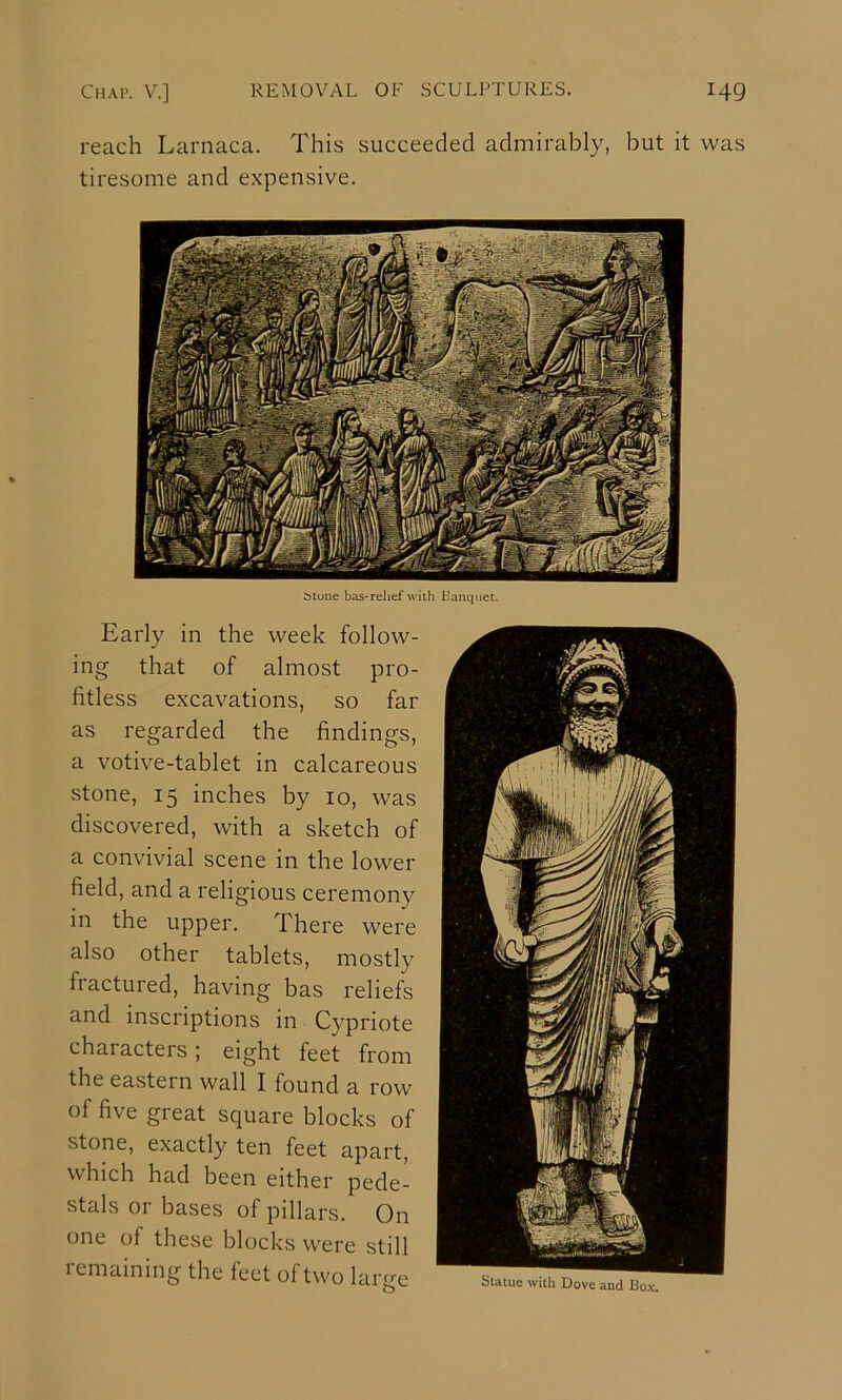 reach Larnaca. This succeeded admirably, but it was tiresome and expensive. i»tune bas-relief with Banquet. Early in the week follow- ing that of almost pro- fitless excavations, so far as regarded the findings, a votive-tablet in calcareous stone, 15 inches by 10, was discovered, with a sketch of a convivial scene in the lower field, and a religious ceremony in the upper. There were also other tablets, mostly fractured, having has reliefs and inscriptions in Cypriote characters; eight feet from the eastern wall I found a row of five great square blocks of stone, exactly ten feet apart, which had been either pede- stals or bases of pillars. On one of these blocks were still remaining the feet of two large Suatuc with Dove and Box.