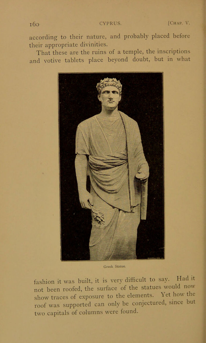 according to their nature, and probably placed before their appropriate divinities. That these are the ruins of a temple, the inscriptions and votive tablets place beyond doubt, but in what Greek Statue. fashion it was built, it is very difficult to say. Had it not been roofed, the surface of the statues would now show traces of exposure to the elements. Yet how the roof was supported can only be conjectured, since but two capitals of columns were found.