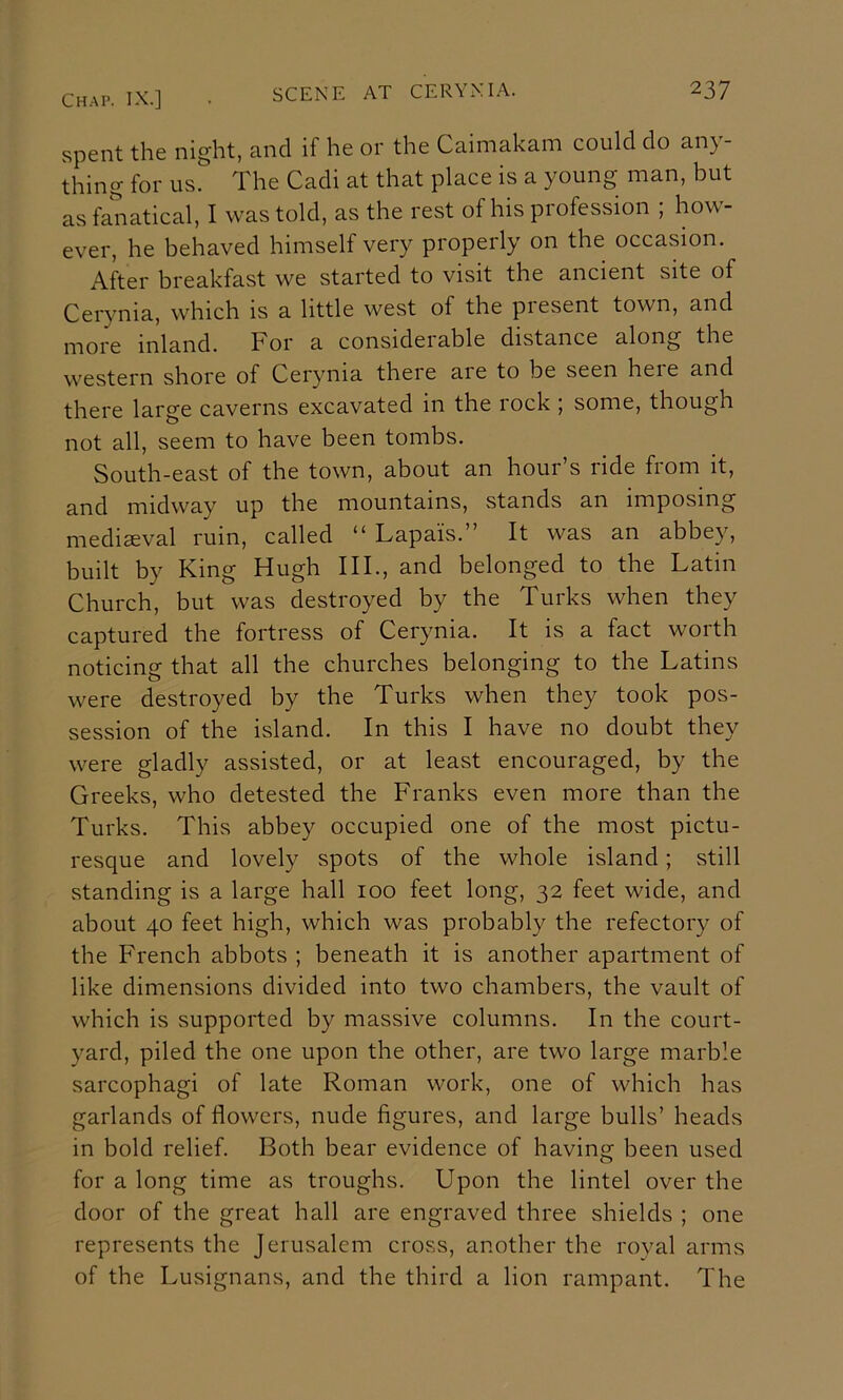 spent the night, and if he or the Caimakam could do any thing for us. The Cadi at that place is a young man, but as fanatical, I was told, as the rest of his profession ; how- ever, he behaved himself very properly on the occasion. After breakfast we started to visit the ancient site of Cerynia, which is a little west of the piesent town, and more inland. For a considerable distance along the western shore of Cerynia there aie to be seen heie and there large caverns excavated in the lock , some, though not all, seem to have been tombs. South-east of the town, about an hour’s ride from it, and midway up the mountains, stands an imposing medieval ruin, called “ Lapais.” It was an abbey, built by King Hugh III., and belonged to the Latin Church, but was destroyed by the Turks when they captured the fortress of Cerynia. It is a fact worth noticing that all the churches belonging to the Latins were destroyed by the Turks when they took pos- session of the island. In this I have no doubt they were gladly assisted, or at least encouraged, by the Greeks, who detested the Franks even more than the Turks. This abbey occupied one of the most pictu- resque and lovely spots of the whole island; still standing is a large hall 100 feet long, 32 feet wide, and about 40 feet high, which was probably the refectory of the French abbots ; beneath it is another apartment of like dimensions divided into two chambers, the vault of which is supported by massive columns. In the court- yard, piled the one upon the other, are two large marble sarcophagi of late Roman work, one of which has garlands of flowers, nude figures, and large bulls’ heads in bold relief. Both bear evidence of having been used for a long time as troughs. Upon the lintel over the door of the great hall are engraved three shields ; one represents the Jerusalem cross, another the royal arms of the Lusignans, and the third a lion rampant. The