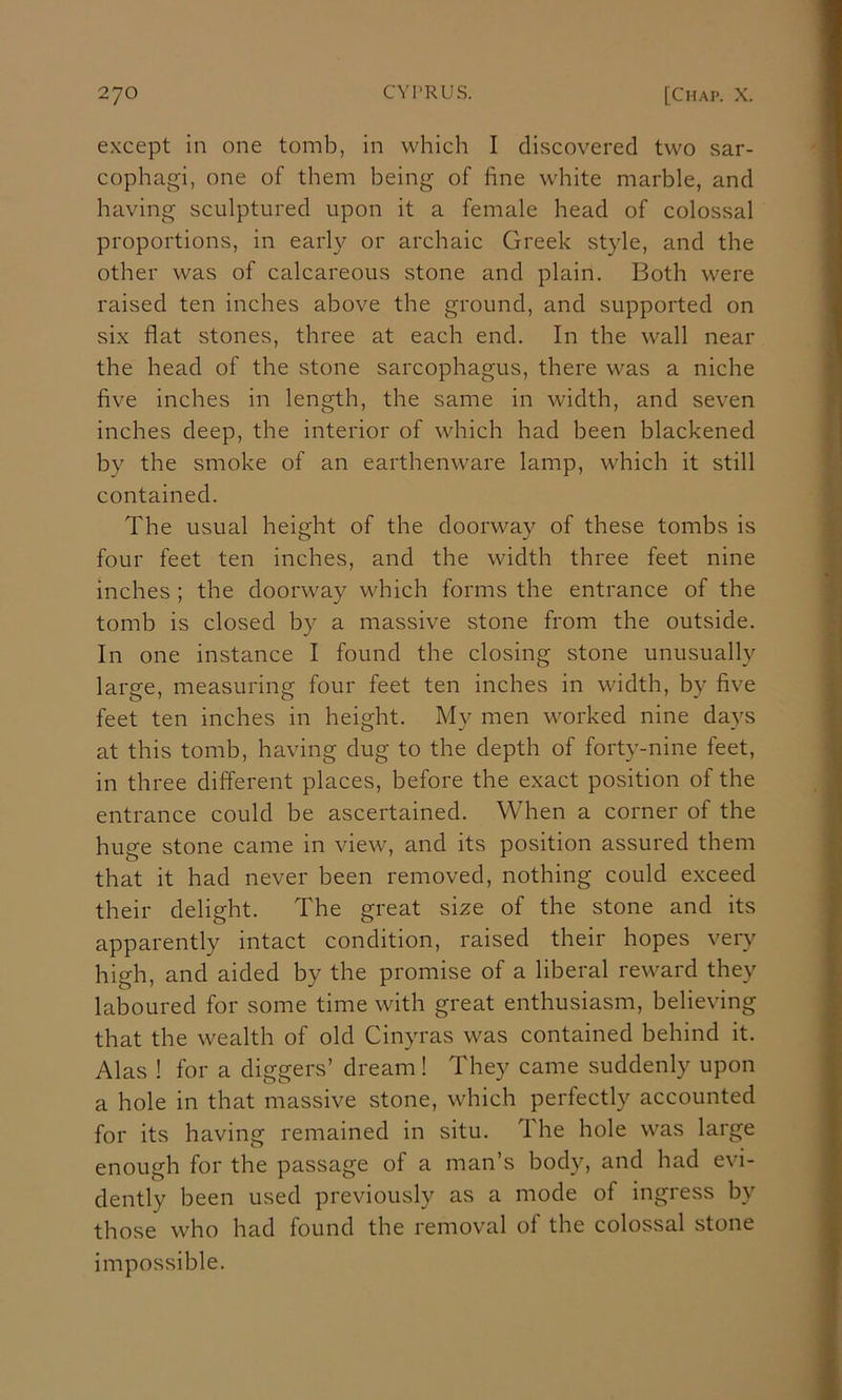 except in one tomb, in which I discovered two sar- cophagi, one of them being of fine white marble, and having sculptured upon it a female head of colossal proportions, in early or archaic Greek style, and the other was of calcareous stone and plain. Both were raised ten inches above the ground, and supported on six flat stones, three at each end. In the wall near the head of the stone sarcophagus, there was a niche five inches in length, the same in width, and seven inches deep, the interior of which had been blackened by the smoke of an earthenware lamp, which it still contained. The usual height of the doorway of these tombs is four feet ten inches, and the width three feet nine inches ; the doorway which forms the entrance of the tomb is closed by a massive stone from the outside. In one instance I found the closing stone unusually large, measuring four feet ten inches in width, by five feet ten inches in height. My men worked nine days at this tomb, having dug to the depth of forty-nine feet, in three different places, before the exact position of the entrance could be ascertained. When a corner of the huge stone came in view, and its position assured them that it had never been removed, nothing could exceed their delight. The great size of the stone and its apparently intact condition, raised their hopes very high, and aided by the promise of a liberal reward they laboured for some time with great enthusiasm, believing that the wealth of old Cinyras was contained behind it. Alas ! for a diggers’ dream ! They came suddenly upon a hole in that massive stone, which perfectly accounted for its having remained in situ. 1 he hole was large enough for the passage of a man’s body, and had evi- dently been used previously as a mode of ingress by those who had found the removal of the colossal stone impossible.