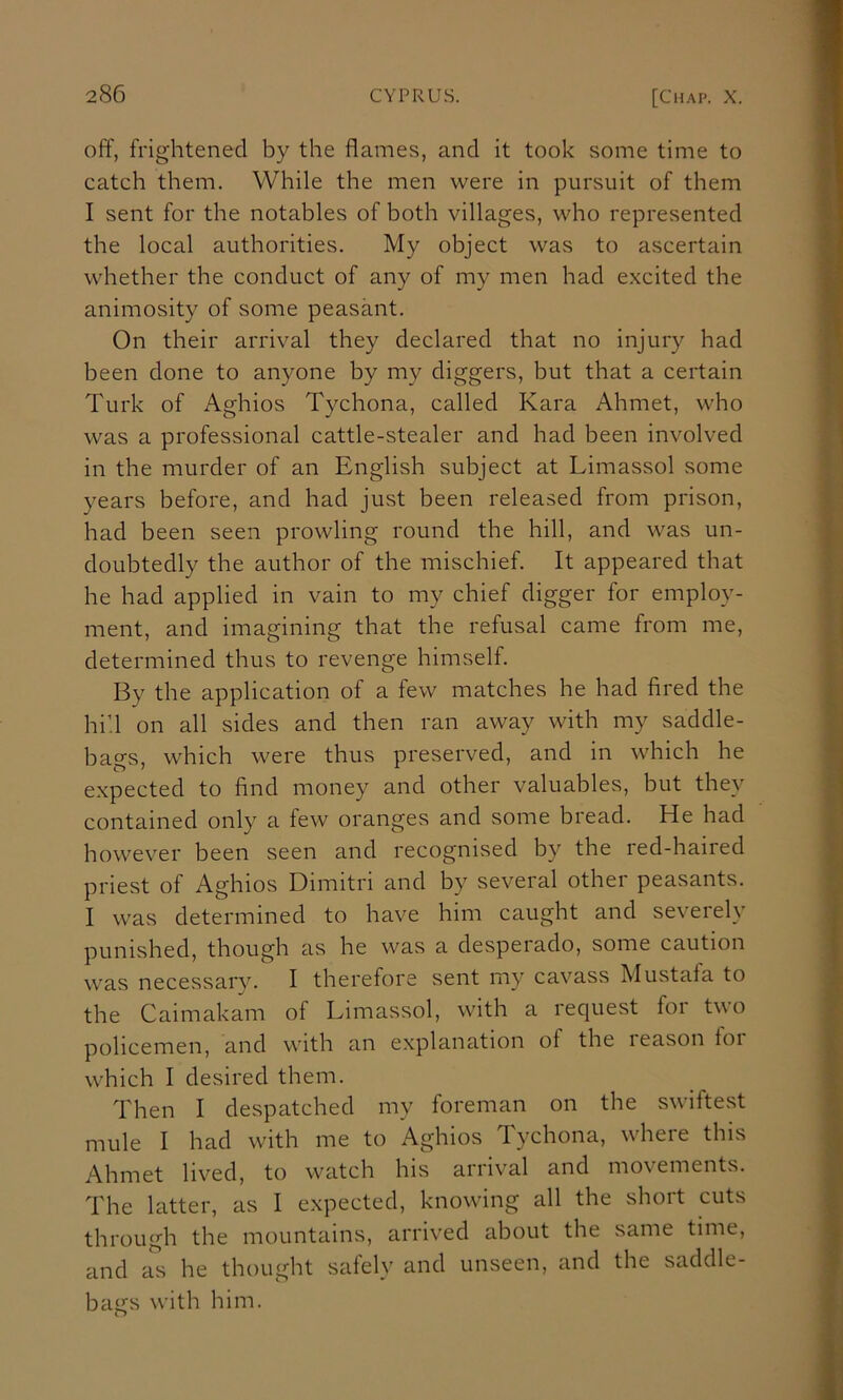 off, frightened by the flames, and it took some time to catch them. While the men were in pursuit of them I sent for the notables of both villages, who represented the local authorities. My object was to ascertain whether the conduct of any of my men had excited the animosity of some peasant. On their arrival they declared that no injury had been done to anyone by my diggers, but that a certain Turk of Aghios Tychona, called Kara Ahmet, who was a professional cattle-stealer and had been involved in the murder of an English subject at Limassol some years before, and had just been released from prison, had been seen prowling round the hill, and was un- doubtedly the author of the mischief. It appeared that he had applied in vain to my chief digger for employ- ment, and imagining that the refusal came from me, determined thus to revenge himself. By the application of a few matches he had fired the hid on all sides and then ran away with my saddle- bags, which were thus preserved, and in which he e.xpected to find money and other valuables, but they contained only a few oranges and some bread. He had however been seen and recognised by the red-haired priest of Aghios Dimitri and by several other peasants. I was determined to have him caught and severely punished, though as he was a desperado, some caution was necessarv. I therefore sent my cavass Mustafa to the Caimakam of Limassol, with a request foi t\\o policemen, and with an explanation of the leason loi which I desired them. Then I despatched my foreman on the swiftest mule I had with me to Aghios Tychona, where this Ahmet lived, to watch his arrival and movements. The latter, as I expected, knowing all the short cuts through the mountains, arrived about the same time, and as he thought safely and unseen, and the saddle- bairs with him.