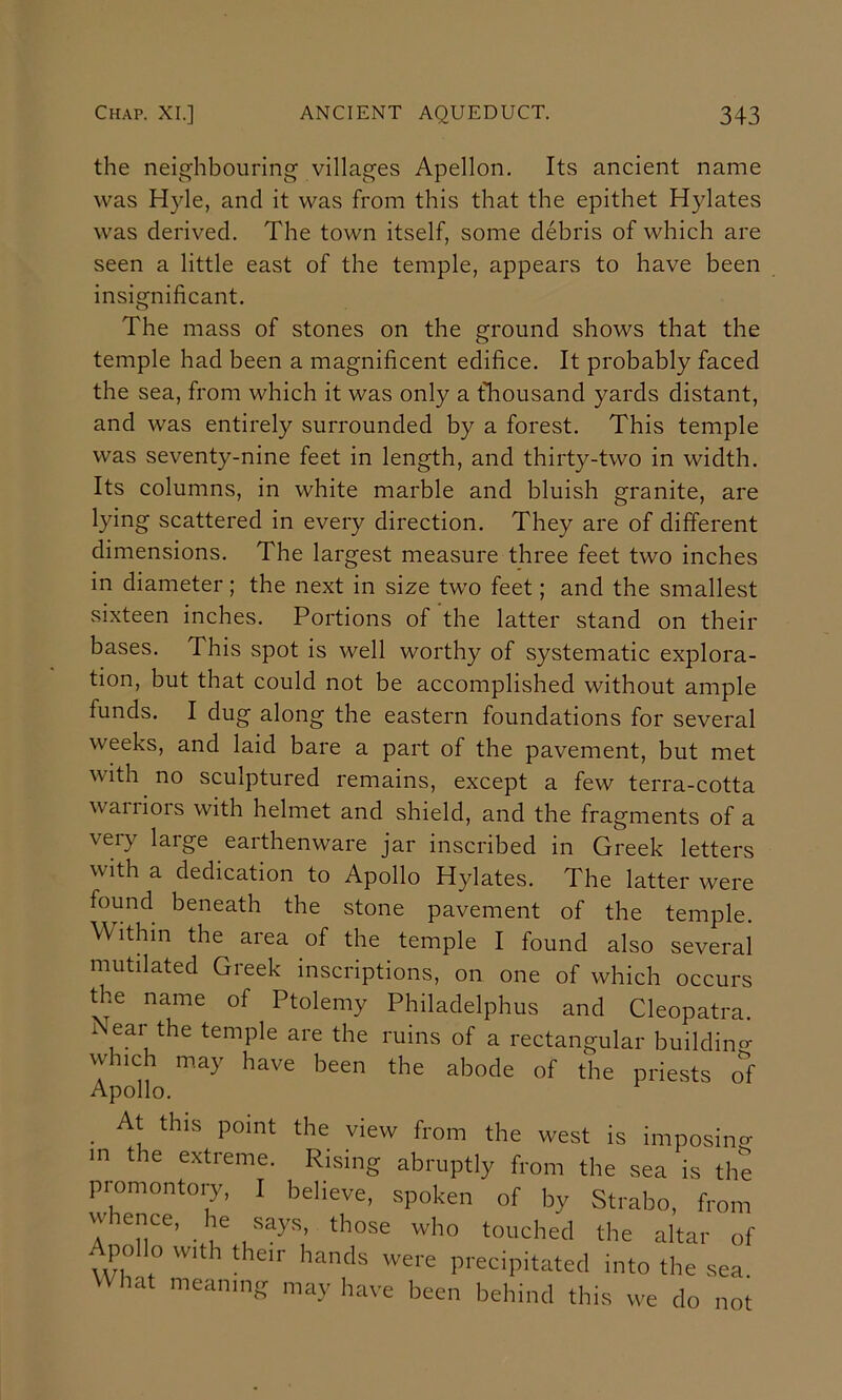 the neighbouring villages Apellon. Its ancient name was Hyle, and it was from this that the epithet Hylates was derived. The town itself, some debris of which are seen a little east of the temple, appears to have been insignificant. The mass of stones on the ground shows that the temple had been a magnificent edifice. It probably faced the sea, from which it was only a fhousand yards distant, and was entirely surrounded by a forest. This temple was seventy-nine feet in length, and thirty-two in width. Its columns, in white marble and bluish granite, are lying scattered in every direction. They are of different dimensions. The largest measure three feet two inches in diameter; the next in size two feet; and the smallest sixteen inches. Portions of the latter stand on their bases. This spot is well worthy of systematic explora- tion, but that could not be accomplished without ample funds. I dug along the eastern foundations for several weeks, and laid bare a part of the pavement, but met with no sculptured remains, except a few terra-cotta waiiiors with helmet and shield, and the fragments of a very large earthenware jar inscribed in Greek letters with a dedication to Apollo Hylates. The latter were found beneath the stone pavement of the temple. Within the area of the temple I found also several mutilated Greek inscriptions, on one of which occurs the name of Ptolemy Philadelphus and Cleopatra. A ear the temple are the ruins of a rectangular buildino- which may have been the abode of the priests ol- Apollo. ^ At this point the view from the west is imposino- in the extreme. Rising abruptly from the sea is the promontory, I believe, spoken of by Strabo, from Apollo with their hands were precipitated into the sea What meaning may have been behind this we do noi