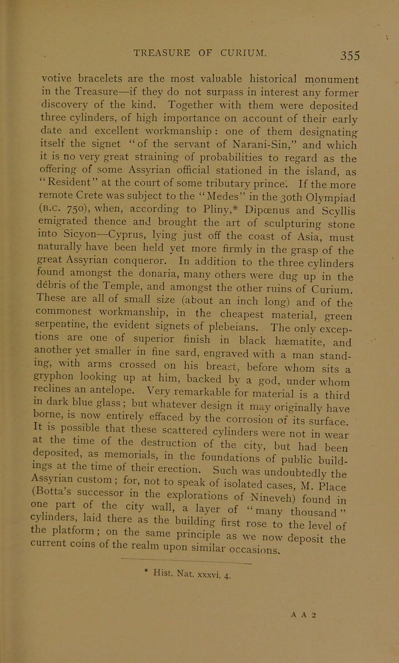 votive bracelets are the most valuable historical monument in the Treasure—if they do not surpass in interest any former discovery of the kind. Together with them were deposited three cylinders, of high importance on account of their early date and excellent workmanship : one of them designating itself the signet “of the servant of Narani-Sin,” and which it is no very great straining of probabilities to regard as the offering of some Assyrian official stationed in the island, as “ Resident” at the court of some tributary prince'. If the more remote Crete was subject to the “Medes” in the 30th Olympiad (b.c. 750), when, according to Pliny,* Dipcenus and Scyllis emigrated thence and brought the art of sculpturing stone into Sicyon—Cyprus, lying just off the coast of Asia, must naturally have been held yet more firmly in the grasp of the great Assyrian conqueror. In addition to the three cylinders found amongst the donaria, many others were dug up in the debris of the Temple, and amongst the other ruins of Curium. These are all of small size (about an inch long) and of the commonest workmanship, in the cheapest material, green serpentine, the evident signets of plebeians. The only excep- tions are one of superior finish in black haematite, and another yet smaller in fine sard, engraved with a man stand- ing, with arms crossed on his breast, before whom sits a grj'phon looking up at him, backed by a god, under whom reclines an antelope. Very remarkable for material is a third in dark blue glass ; but whatever design it may originally have borne, is now entirely effaced by the corrosion of its surface, t IS possible that these scattered cylinders were not in wear deoosh a™ °f ‘I'e city, but had been deposited as memorials, in the foundations of public build- ings at the time of their erection. Such was undoubtedly the Assyaian custom; for, not to speak of isolated cases, M, Place ( ottas successor m the explorations of Nineveh) found in one part of the city wall, a layer of “ many thousand ” cylinders laid there as the building first rose to the level of platform; on the same principle as we now deposit the current coins of the realm upon similar occasions. Hist. Nat. xx.xvi. 4.