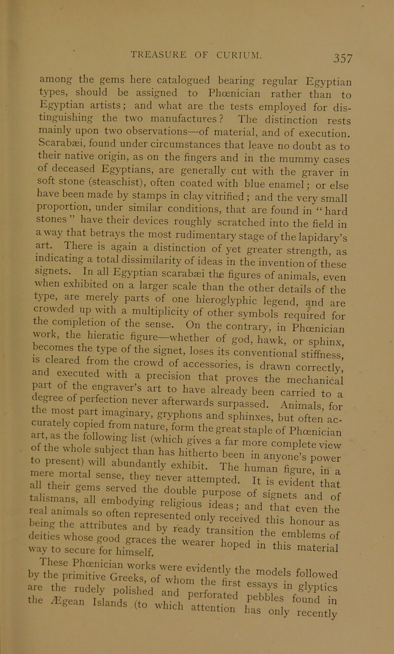 among the gems here catalogued bearing regular Egyptian t}'pes, should be assigned to Phoenician rather than to Egj’ptian artists; and what are the tests employed for dis- tinguishing the two manufactures? The distinction rests mainly upon two observations—of material, and of execution. Scarabaei, found under circumstances that leave no doubt as to their native origin, as on the fingers and in the mummy cases of deceased Egyptians, are generally cut with the graver in soft stone (steaschist), often coated with blue enamel; or else have been made by stamps in clay vitrified; and the very small proportion, under similar conditions, that are found in “hard stones ” have their devices roughly scratched into the field in a way that betrays the most rudimentary stage of the lapidary’s art. There is again a distinction of yet greater strength, as indicating a total dissimilarity of ideas in the invention of these sipets. In all Egyptian scarabsei tlm figures of animals, even when exhibited on a larger scale than the other details if the type, are merely parts of one hieroglyphic legend, and are crowded up with a multiplicity of other symbols required for le completion of the sense. On the contrary, in Phoenician work, the hieratic figure-whether of god, hawk, or sphinx, becomes the type of the signet, loses its conventional stiffness, IS cleared from the crowd of accessories, is drawn correctly, pmd ‘hat proves the mechanical pait of the engravers art to have already been carried to a degree of perfection never afterwards surpassed. Animals for the most part imaginary, gryphons and sphinxes, but often ac curately copied from nature, form the great staple of Phcenician a t as the following list (which gives a tar more complete vTw talismansraTeXdyte^rdigl’oSs'rdr^ real animals so often represented only recdve'd this hon™ being the attributes and by ready teansiZUtl deities whose good graces die weLeX d il tld,” T' way to secure for himself. ^ ^ material by d:r;rL^r7“:fTror‘?'’‘!f are the rudely pohs'^d^'a ° peitatd n? “.e ^gean Islands (to whicl/atte t