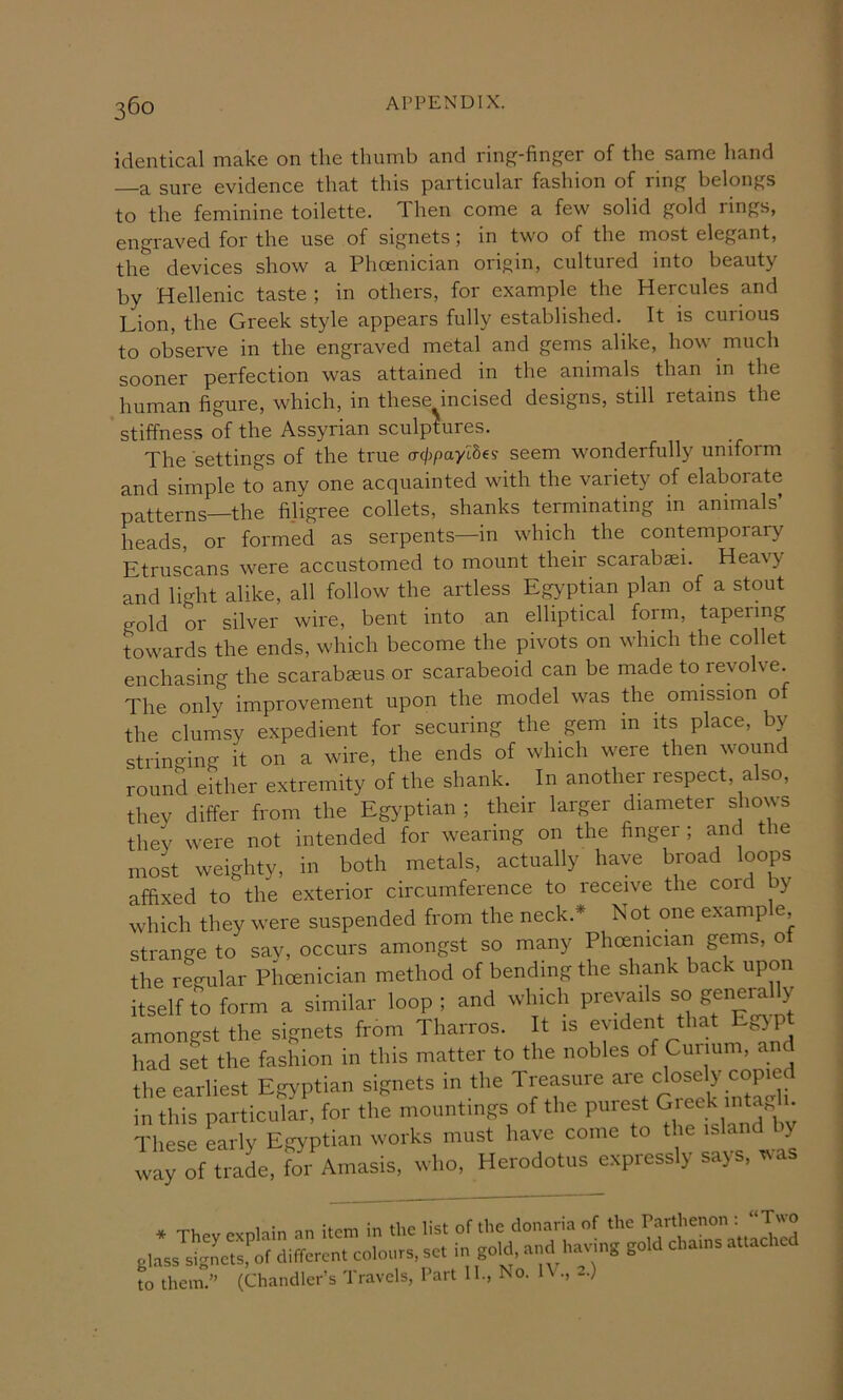 identical make on the thnmb and ring-finger of the same hand —a sure evidence that this particular fashion of ring belongs to the feminine toilette. Then come a few solid gold rings, engraved for the use of signets; in two of the most elegant, the devices show a Phoenician origin, cultured into beauty by Hellenic taste ; in others, for example the Hercules and Lion, the Greek style appears fully established. It is curious to observe in the engraved metal and gems alike, how much sooner perfection was attained in the animals than in the human figure, which, in these incised designs, still retains the stiffness of the Assyrian sculptures. The settings of the true cr(/jgayI8es seem wonderfully uniform and simple to any one acquainted with the variety of elaborate patterns—the filigree collets, shanks terminating in animals’ heads, or formed as serpents—in which the contemporary Etruscans were accustomed to mount their scarabsei. Heavy and light alike, all follow the artless EgypLan plan of a stout gold or silver wire, bent into an elliptical fom, tapering Awards the ends, which become the pivots on which the collet enchasing the scarabseus or scarabeoid can be made to revolve. The only improvement upon the model was the omission o the clumsy expedient for securing the gem in its place, by stringing it on a wire, the ends of which were then wound round either extremity of the shank. In another respect, also, they differ from the Egyptian ; their larger diameter shows they were not intended for wearing on the finger ; and the most weighty, in both metals, actually have broad loops affixed to the exterior circumference to receive the cord by which they were suspended from the neck.* Not one example strange to say, occurs amongst so many Phoenician gems, o the regular Phoenician method of bending the shank back upon itself to form a similar loop; and which amongst the signets from Tharros. It is evident that had set the fashion in this matter to the nobles of Curium, and the earliest Egyptian signets in the Treasure in this particular, for the mountings of the purest Gieek iiitaj . These Lrly Egyptian works must have come to way of trade, for Amasis, who, Herodotus expressly says, ^a to them.” (Chandler’s Travels, Part 11., No. IV., -)