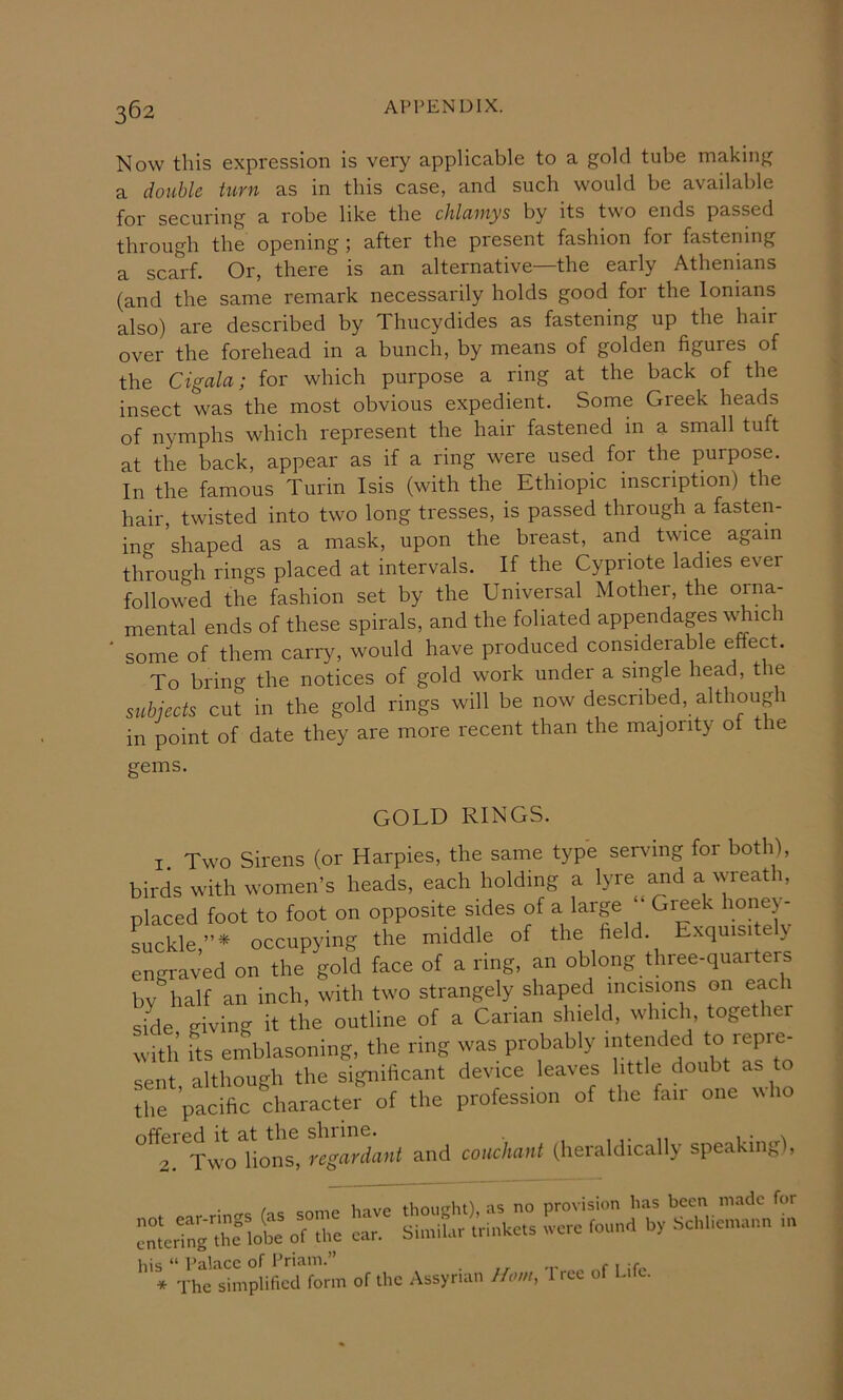 Now this expression is very applicable to a gold tube making a double turn as in this case, and such would be available for securing a robe like the chlciinys by its two ends passed through the opening ; after the present fashion for fastening a scarf. Or, there is an alternative—the early Athenians (and the same remark necessarily holds good for the lonians also) are described by Thucydides as fastening up the hair over the forehead in a bunch, by means of golden figures of the Cigala; for which purpose a ring at the back of the insect was the most obvious expedient. Some Greek heads of nymphs which represent the hair fastened in a small tuft at the back, appear as if a ring were used for the purpose. In the famous Turin Isis (with the Ethiopic inscription) the hair, twisted into two long tresses, is passed through a fasten- ing shaped as a mask, upon the breast, and twice again through rings placed at intervals. If the Cypriote ladies ever followed the fashion set by the Universal Mother, the orna- mental ends of these spirals, and the foliated appendages ^\Tlch some of them carry, would have produced considerable effect. To bring the notices of gold work under a single head, the sicbiects cut in the gold rings will be now described, although in point of date they are more recent than the majority of the gems. GOLD RINGS. 1. Two Sirens (or Harpies, the same type serving for both), birds with women’s heads, each holding a lyre and a wreath, placed foot to foot on opposite sides of a large ‘‘ Gijek honey- suckle occupying the middle of the field. Exquisite y engraved on the gold face of a ring, an oblong three-quarters by half an inch, with two strangely shaped incisions on each side giving it the outline of a Carian shield, which, together with Its emblasoning, the ring was probably intended to repi^- sent, although the significant device leaves little doubt as to the pacific character of the profession of the fair one ^\ho offered it at the shrine. , , • n 2. Two lions, regardant and couchant (heraldically speaking), • rrc Ctc <;nme have thought), as no provision has been made for “crTn^rtclobe of the car. SioriUr trinkets were found by Schliemann n. ‘''VVhl'lim^iLM fonn of the Assyrian Horn, Tree of Life.