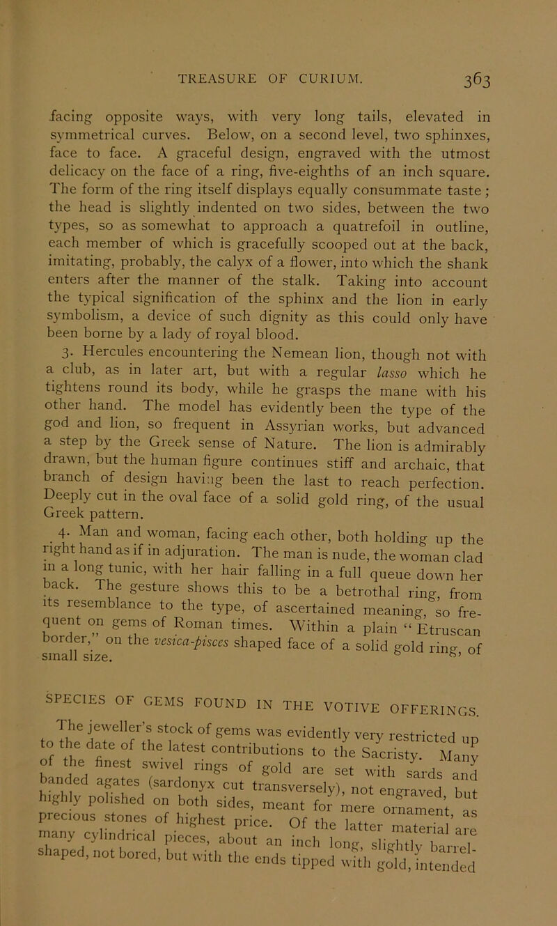 facing opposite ways, with very long tails, elevated in symmetrical curves. Below, on a second level, two sphinxes, face to face. A graceful design, engraved with the utmost delicacy on the face of a ring, five-eighths of an inch square. The form of the ring itself displays equally consummate taste ; the head is slightly indented on two sides, between the two types, so as somewhat to approach a quatrefoil in outline, each member of which is gracefully scooped out at the back, imitating, probably, the calyx of a flower, into which the shank enters after the manner of the stalk. Taking into account the typical signification of the sphinx and the lion in early symbolism, a device of such dignity as this could only have been borne by a lady of royal blood. 3. Hercules encountering the Nemean lion, though not with a club, as in later art, but with a regular lasso which he tightens round its body, while he grasps the mane with his other hand. The model has evidently been the type of the god and lion, so frequent in Assyrian works, but advanced a step by the Greek sense of Nature. The lion is admirably drawn, but the human figure continues stiff and archaic, that branch of design having been the last to reach perfection. Deeply cut in the oval face of a solid gold ring, of the usual Greek pattern. 4- Man and woman, facing each other, both holding up the right hand as if in adjuration. The man is nude, the woman clad in a long tunic, with her hair falling in a full queue down her back. The gesture shows this to be a betrothal ring, from Its resemblance to the type, of ascertained meaning, so fre- quent on gems of Roman times. Within a plain “ Etruscan bore er, on the vesica-ptsces shaped face of a solid gold rina of SPECIES OF GEMS FOUND IN THE VOTIVE OFFERINGS. The jeweller’s stock of gems was evidently very restricted un to .he date of .he la.est con.ribu.ions to tL Sacris.r Many of the finest swivel nags of gold are set with sards and banded agates (sardonyx cut transversely), not engraved but highly polished on both sides, meant for mere ornament as precious stones of highest price. Of the latter maS’arc many cylindrical pieces, about an inch long, slightly terlj shaped, not bored, but with the ends tipped wU . gdd [nto d d