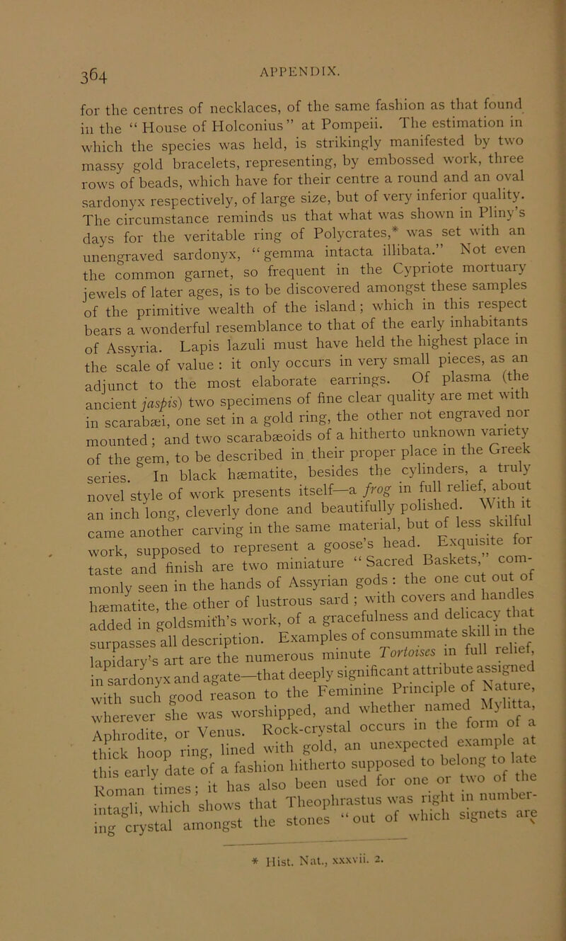 for the centres of necklaces, of the same fashion as that found ill the “ House of Holconius” at Pompeii. The estimation in which the species was held, is strikingly manifested by two massy gold bracelets, representing, by embossed work, three rows of beads, which have for their centre a round and an oval sardonyx respectively, of large size, but of very inferior quality. The circumstance reminds us that what was shown in Pliny s days for the veritable ring of Pol}mrates,* was set with an unengraved sardonyx, “gemma intacta ilhbata.” Not even the common garnet, so frequent in the Cypriote mortuary jewels of later ages, is to be discovered amongst these samples of the primitive wealth of the island ; which in this respect bears a wonderful resemblance to that of the early inhabitants of Assyria. Lapis lazuli must have held the highest place m the scale of value : it only occurs in very small pieces, as an adjunct to the most elaborate earrings. Of plasma (the ancient jaspis) two specimens of fine clear quality are met with in scaraba^i, one set in a gold ring, the other not engraved nor • cmd two scarabaeoids of a hitherto unknown variety I Jther carving in the same material, but of less skilful pposed to represent a goose’s head. Exquisite tor work, su * Hist. Nat., .\.\xvii. 2.