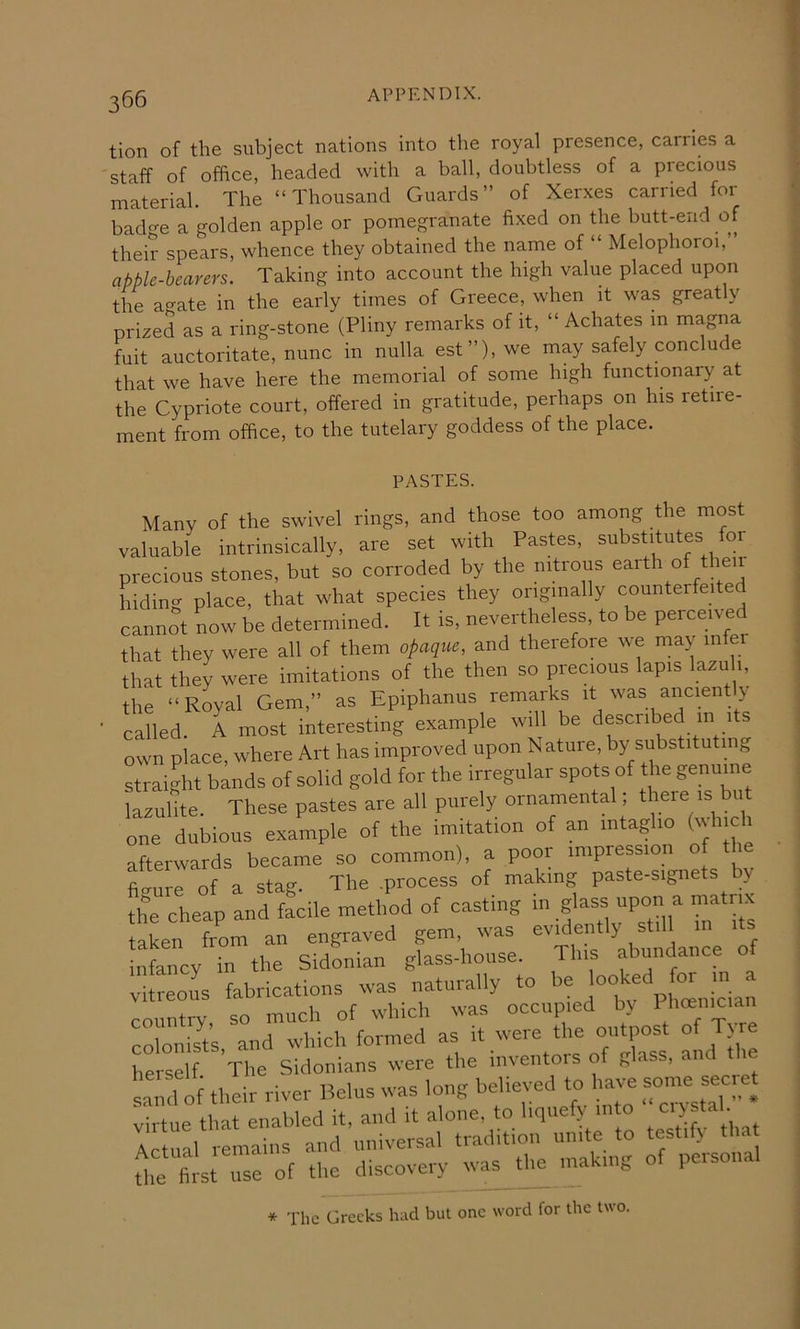 tion of the subject nations into the royal presence, carries a staff of office, headed with a ball, doubtless of a precious material. The “Thousand Guards” of Xerxes carried for bade a golden apple or pomegranate fixed on the butt-end of their spears, whence they obtained the name of “ Melophoroi, apple-bearers. Taking into account the high value placed upon the agate in the early times of Greece, when it was greatly prized as a ring-stone (Pliny remarks of it, “ Achates in magna fuit auctoritate, nunc in nulla est”), we may safely conclude that we have here the memorial of some high functionary at the Cypriote court, offered in gratitude, perhaps on his retire- ment from office, to the tutelary goddess of the place. PASTES. Many of the swivel rings, and those too among the most valuable intrinsically, are set with Pastes, substitutes for precious stones, but so corroded by the mtious earth of t ien hiding place, that what species they originally counterfeited cannot now be determined. It is, nevertheless, to be perceived that they were all of them opaqm, and therefore we may infer that they were imitations of the then so precious lapis lazu 1, the “Royal Gem,” as Epiphanus remarks it was anciently called. A most interesting example will be described in its own place, where Art has improved upon Nature, by substitu mg straight bands of solid gold for the irregular spots of the genuine lazulite. These pastes are all purely ornamental, there is but one dubious example of the imitation of an intaglio (which afterwards became so common), a poor impression of the filnre of a stag. The process of making paste-signets by the cheap and facile method of casting “P™ ^ taken from an engraved gem, was evidently still its infancy in the Sidonian glass-house. This abundance o ilreous fabrications was naturally to >>eJooked Im m a rountrv so much of which was occupied by 1 hoemciaii colonist’s, and which formed as il e herself The Sidonians were the mventois of glass, and the s:ml oi their river Be,us was long Relieved to liavre sonm secret virtue that enabled it. and it alone, to liquefy into , Actual remains and universal tradition unite to testify that Biets; use of the discovery was the making of personal * The Greeks hud but one word for the two.