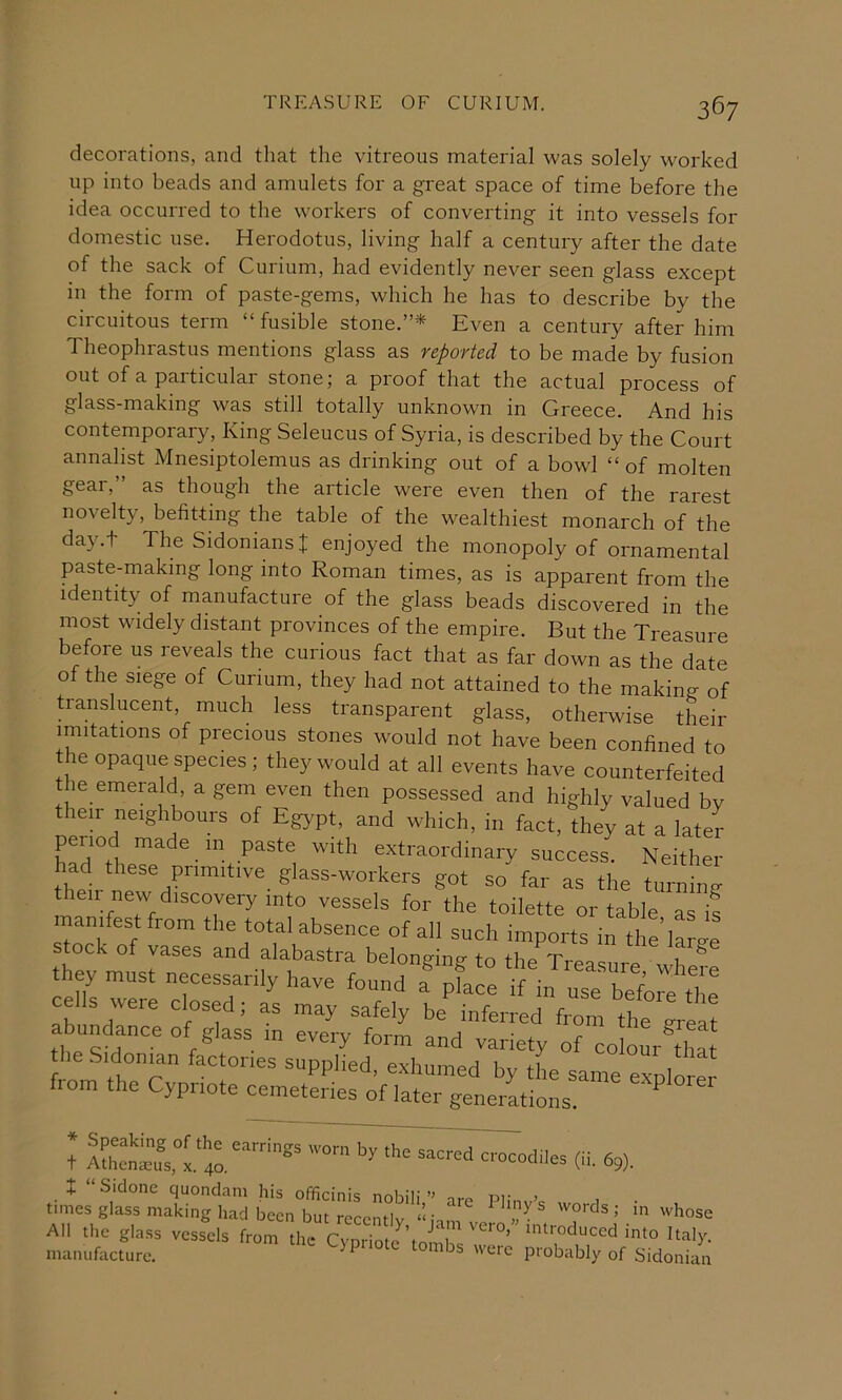 decorations, and that the vitreous material was solely worked up into beads and amulets for a great space of time before the idea occurred to the workers of converting it into vessels for domestic use. Herodotus, living half a century after the date of the sack of Curium, had evidently never seen glass except in the form of paste-gems, which he has to describe by the circuitous term “ fusible stone.”* Even a century after him Theophrastus mentions glass as reported to be made by fusion out of a particular stone; a proof that the actual process of glass-making was still totally unknown in Greece. And his contemporary. King Seleucus of Syria, is described by the Court annalist Mnesiptolemus as drinking out of a bowl “ of molten gear,” as though the article were even then of the rarest novelty, befitting the table of the wealthiest monarch of the day.t The SidoniansI enjoyed the monopoly of ornamental paste-making long into Roman times, as is apparent from the identity of manufacture of the glass beads discovered in the most widely distant provinces of the empire. But the Treasure before us reveals the curious fact that as far down as the date of the siege of Curium, they had not attained to the making of translucent, much less transparent glass, otherwise their imitations of precious stones would not have been confined to the opaque species ; they would at all events have counterfeited the emerald, a gem even then possessed and highly valued bv their neighbours of Egypt, and which, in fact, they at a later period made in paste with extraordinary success. Neither their S'^^s-wo'kers got so far as the turning then new discovery into vessels for the toilette or table as if manifest from the total absence of all such imports in thfiffl stock of vases and alabastra belonging to the Treasure Jl ® they must necessarily have found ! pfJe fblfd^ 'T7 ’ “ from the great abundance of glass in every form and variety of co ofr Im he Sidonjan factories supplied, exhumed by the same expio from the Cypriote cemeteries of later generations. J A£Z,°x.'';r («. 69).