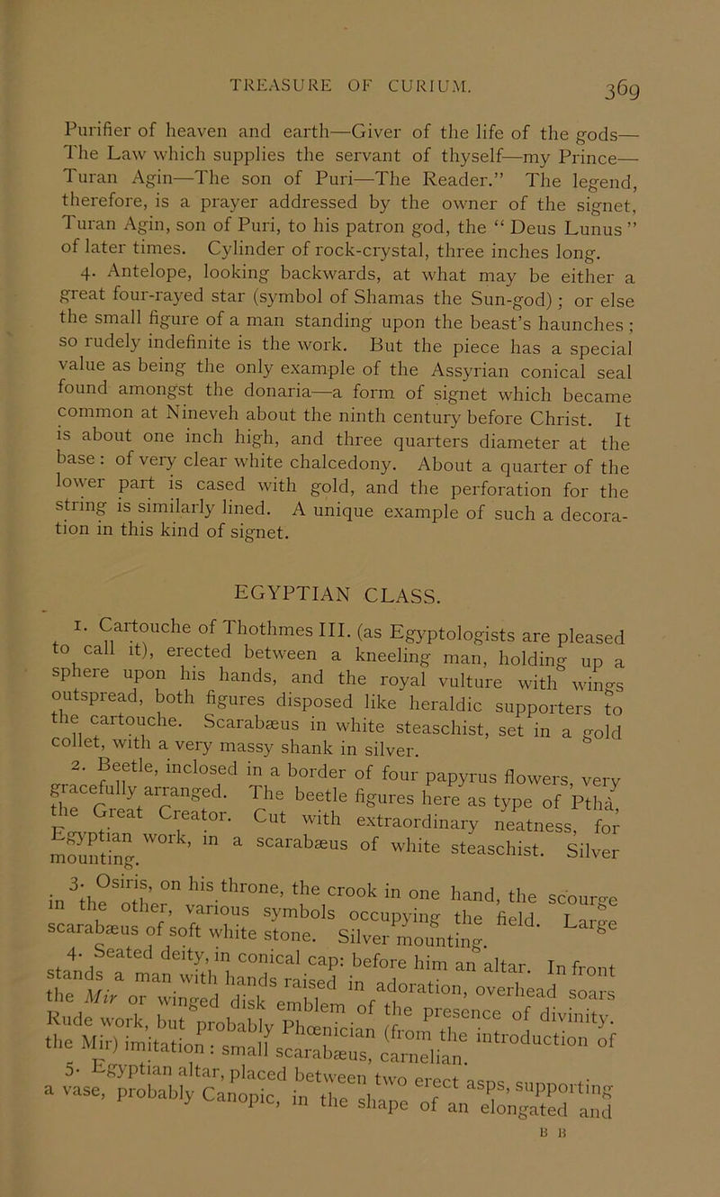 Purifier of heaven and earth—Giver of the life of the gods— The Law which supplies the servant of thyself—my Prince— Turan Agin—The son of Puri—The Reader.” The legend, therefore, is a prayer addressed by the owner of the signet, Turan Agin, son of Puri, to his patron god, the “ Deus Lunus ” of later times. Cylinder of rock-crystal, three inches long. 4. Antelope, looking backwards, at what may be either a great four-rayed star (symbol of Shamas the Sun-god); or else the small figuie of a man standing upon the beast’s haunches ; so rudely indefinite is the work. But the piece has a special value as being the only example of the Assyrian conical seal found amongst the donaria—a form of signet which became common at Nineveh about the ninth century before Christ. It is about one inch high, and three quarters diameter at the base : of very clear white chalcedony. About a quarter of the lower part is cased with gold, and the perforation for the sLmg IS similarly lined. A unique example of such a decora- tion in this kind of signet. EGYPTIAN CLASS. 1. Cartouche of ThothmesIIL (as Egyptologists are plea^ to call It), erected between a kneeling man, holding up a sphere upon his hands, and the royal vulture with win-s outspiead, both figures disposed like heraldic supporters to the cartouche. Scarabaeus in white steaschist, set in a gold collet, with a very massy shank in silver. ^ 2. Beetle, inclosed in a border of four papyrus flowers very gracefully arranged. The beetle figures here as type of Pth/ the Cleat Creator. Cut with extraordinary neatness for mounting. scarabaeus of white steaschist. Silver in^th/^nu’ the crook in one hand, the scourge the other, various symbols occupying the field Lare'e scarab^us of soft white stone. Silver/ountin/ ^ 4. Seated deity, in conical cap: before him an nlfar Tr. r- ^ stands a man with hands raised in arl 1' ^^^ont the Mir or winged disk emblem ofle ’ B H