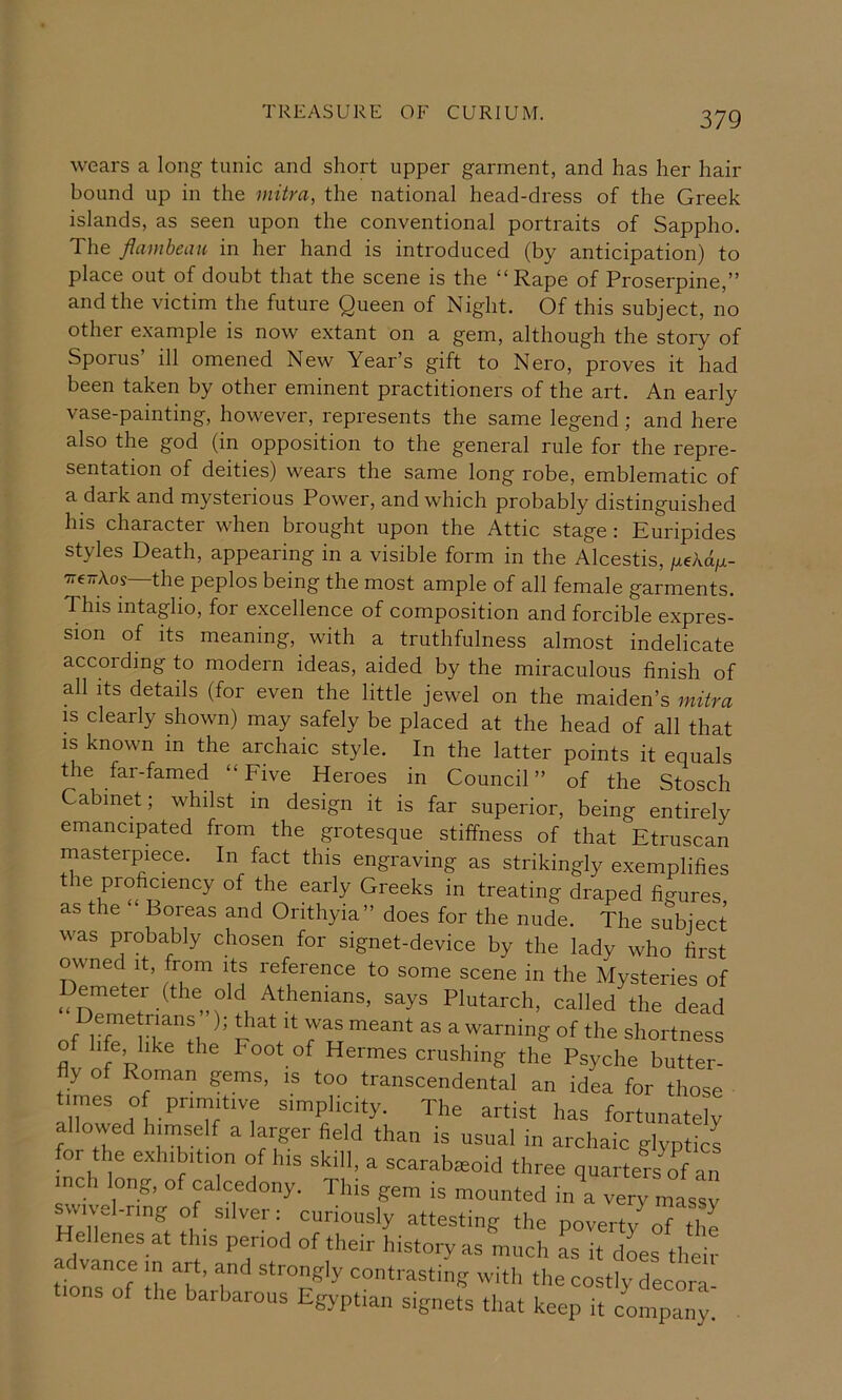 wears a long tunic and short upper garment, and has her hair bound up in the mitra, the national head-dress of the Greek islands, as seen upon the conventional portraits of Sappho. The flambeau in her hand is introduced (by anticipation) to place out of doubt that the scene is the “Rape of Proserpine,” and the victim the future Queen of Night. Of this subject, no other e.xample is now extant on a gem, although the story of Sporus’ ill omened New Year’s gift to Nero, proves it had been taken by other eminent practitioners of the art. An early vase-painting, however, represents the same legend; and here also the god (in opposition to the general rule for the repre- sentation of deities) wears the same long robe, emblematic of a dark and mysterious Power, and which probably distinguished his character when brought upon the Attic stage: Euripides styles Death, appearing in a visible form in the Alcestis, /xeAa/.i- TreTrAos—the peplos being the most ample of all female garments. This intaglio, for excellence of composition and forcible expres- sion of its meaning, with a truthfulness almost indelicate according to modern ideas, aided by the miraculous finish of all Its details (for even the little jewel on the maiden’s mitra IS clearly shown) may safely be placed at the head of all that is known in the archaic style. In the latter points it equals the far-famed “Five Heroes in Council” of the Stosch Cabinet; whilst in design it is far superior, being entirely emancipated from the grotesque stiffness of that Etruscan masterpiece. In fact this engraving as strikingly exemplifies the proficiency of the early Greeks in treating draped figures as the ‘ Boreas and Orithyia” does for the nude. The subject was probably chosen for signet-device by the lady who first owned It, from its reference to some scene in the Mysteries of ^ emeter (the old Athenians, says Plutarch, called the dead It was meant as a warning of the shortness of life, like the Foot of Hermes crushing the Psyche butter- y of Roman gems, is too transcendental an idea for those times of priinitive simplicity. The artist has fortunately allowed himself a larger field than is usual in archaic glyptics for the exhibition of his skill, a scarab^oid three quarters of an inch long, of calcedony. This gem is mounted in\ ve “ ^vuel-ring of silver: curiously attesting the poverty^of thl ellenes at this period of their history as much as it does their tion?7 111 T’ strongly contrasting with the costly decora- ons of the barbarous Egyptian signets that keep it company