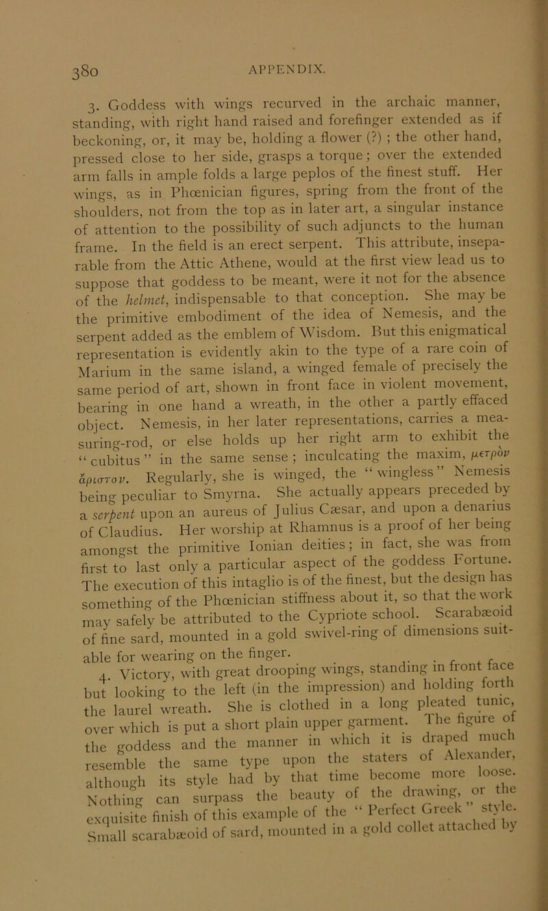 3. Goddess with wings recurved in the archaic manner, standing, with right hand raised and forefinger extended as if beckoning, or, it may be, holding a flower (?) ; the other hand, pressed close to her side, grasps a toique; ovei the extended arm falls in ample folds a large peplos of the finest stuff. Her wings, as in Phoenician figures, spring from the front of the shoulders, not from the top as in later art, a singular instance of attention to the possibility of such adjuncts to the human frame. In the field is an erect serpent. This attribute, insepa- rable from the Attic Athene, would at the first view lead us to suppose that goddess to be meant, were it not for the absence of the helmet, indispensable to that conception. She may be the primitive embodiment of the idea of Nemesis, and the serpent added as the emblem of Wisdom. But this enigmatical representation is evidently akin to the type of a rare coin of Marium in the same island, a winged female of precisely the same period of art, shown in front face in violent movement, bearing in one hand a wreath, in the other a partly effaced object. Nemesis, in her later representations, cairies a mea- suring-rod, or else holds up her right arm to exhibit the “cubitus” in the same sense; inculcating the maxim,/xerpop hpLuTov. Regularly, she is winged, the “wingless” Nemesis beino- peculiar to Smyrna. She actually appears preceded by a serpent upon an aureus of Julius Caesar, and upon a denarius of Claudius. Her worship at Rhamnus is a proof of her being amongst the primitive Ionian deities; in fact, she was fiom first to last only a particular aspect of the goddess bortune. The execution of this intaglio is of the finest, but the design has something of the Phoenician stiffness about it, so that the work may safely be attributed to the Cypriote school. Scarabasoid of fine sard, mounted in a gold swivel-ring of dimensions suit- able for wearing on the finger. _ 4 Victory, with great drooping wings, standing in front face but looking to the left (in the impression) and holding lorth the laurel wreath. She is clothed in a long pleated tunic over which is put a short plain upper garment. 1 he figure ot the goddess and the manner in which it is draped much resemble the same type upon the staters of Alexaiuei, although its style had by that time become more loose Nothing can surpass the beauty of Irawing, 01 t exquisite finish of this example of the “ Perfect Gieek s } Small scarabiEoid of sard, mounted in a gold collet attached by