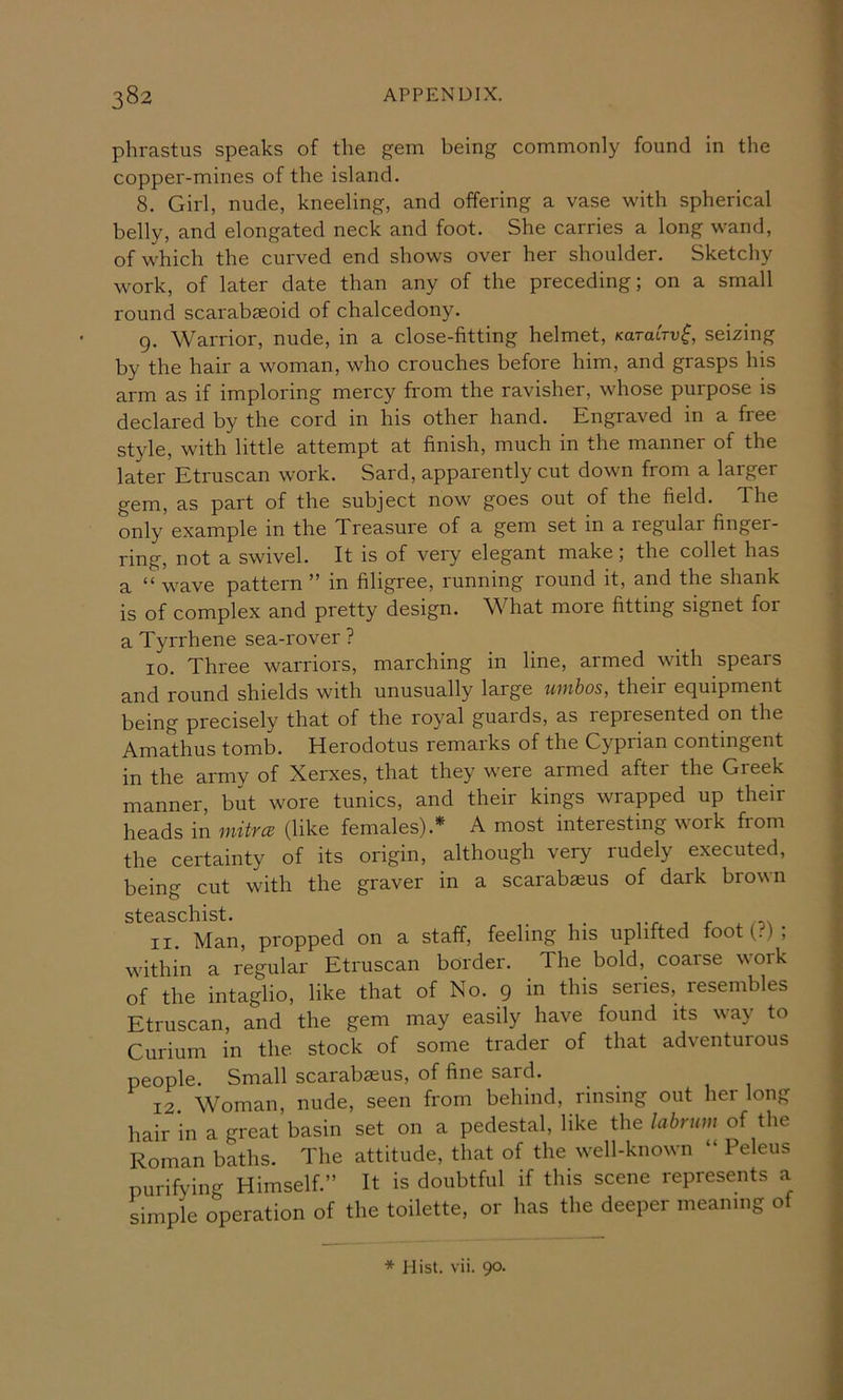 phrastus speaks of the gem being commonly found in the copper-mines of the island. 8. Girl, nude, kneeling, and offering a vase with spherical belly, and elongated neck and foot. She carries a long wand, of which the curved end shows over her shoulder. Sketchy work, of later date than any of the preceding; on a small I'ound scarabseoid of chalcedony. g. Warrior, nude, in a close-fitting helmet, KaraCrv^, seizing by the hair a woman, who crouches before him, and grasps his arm as if imploring mercy from the ravisher, whose purpose is declared by the cord in his other hand. Engraved in a free style, with little attempt at finish, much in the manner of the later Etruscan work. Sard, apparently cut down from a larger gem, as part of the subject now goes out of the field. The only example in the Treasure of a gem set in a regular finger- ring, not a swivel. It is of very elegant make; the collet has a “ wave pattern ” in filigree, running round it, and the shank is of complex and pretty design. What more fitting signet for a Tyrrhene sea-rover ? 10. Three warriors, marching in line, armed with spears and round shields with unusually large umbos, their equipment being precisely that of the royal guards, as represented on the Amathus tomb. Herodotus remarks of the Cyprian contingent in the army of Xerxes, that they were armed after the Greek manner, but wore tunics, and their kings wrapped up their heads in niitrce (like females).* A most interesting work from the certainty of its origin, although very rudely executed, being cut with the graver in a scarabaeus of dark brown StCS-SClllSt • 11. Man, propped on a staff, feeling his uplifted foot (?) ; within a regular Etruscan border. The bold, coarse work of the intaglio, like that of No. 9 in this series, resembles Etruscan, and the gem may easily have found its way to Curium in the stock of some trader of that adventurous people. Small scarabaeus, of fine sard. 12 Woman, nude, seen from behind, rinsing out her long hair in a great basin set on a pedestal, like the labrum of the Roman baths. The attitude, that of the well-known “ Peleus purifying Himself.” It is doubtful if this scene represents a simple operation of the toilette, or has the deeper meaning of * Hist. vii. 90.