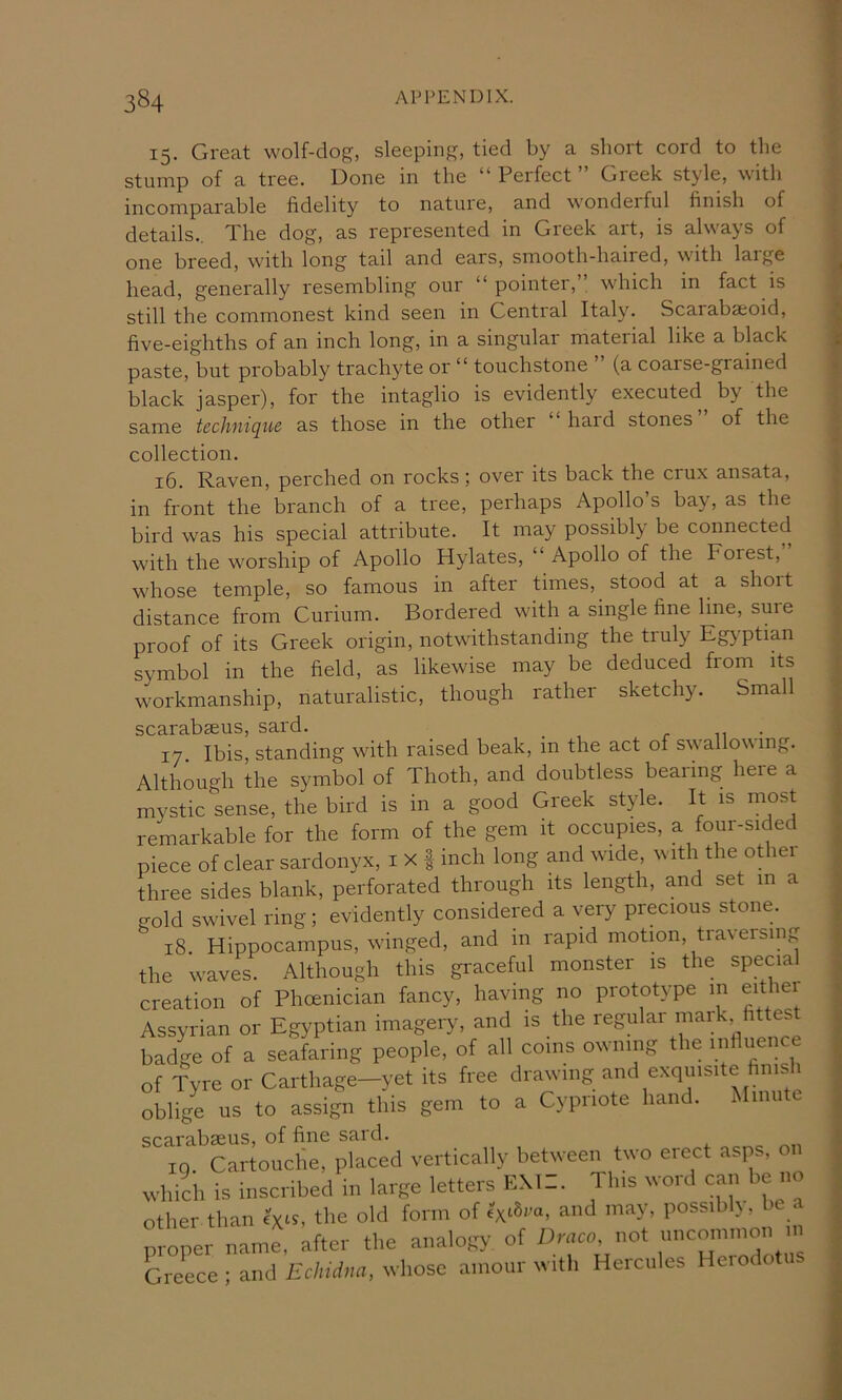 15. Great wolf-dog, sleeping, tied by a short cord to the stump of a tree. Done in the “ Perfect ” Greek style, with incomparable fidelity to nature, and wonderful finish of details.. The dog, as represented in Greek art, is always of one breed, with long tail and ears, smooth-haired, with large head, generally resembling our “ pointer,” which in fact is still the commonest kind seen in Central Italy. Scarabaoid, five-eighths of an inch long, in a singular material like a black paste, but probably trachyte or “ touchstone (a coarse-grained black jasper), for the intaglio is evidently executed^ by the same technique as those in the other ‘ hard stones of the collection. 16. Raven, perched on rocks; over its back the crux ansata, in front the branch of a tree, perhaps Apollo’s bay, as the bird was his special attribute. It may possibly be connected with the worship of Apollo Hylates, “ Apollo of the Forest, whose temple, so famous in after times, stood at a short distance from Curium. Bordered with a single fine line, suie proof of its Greek origin, notwithstanding the truly Eg}’ptian symbol in the field, as likewise may be deduced from its workmanship, naturalistic, though rather sketchy. Small scarabaeus, sard. r n • 17 Ibis, standing with raised beak, in the act of swallowing. Although the symbol of Thoth, and doubtless bearing here a mystic sense, the bird is in a good Greek style. It is most remarkable for the form of the gem it occupies, a four-sided piece of clear sardonyx, i x | inch long and wide, with the other three sides blank, perforated through its length, and set m a gold swivel ring; evidently considered a very precious stone. 18 Hippocampus, winged, and in rapid motion, traversing the waves. Although this graceful monster is the special creation of Phoenician fancy, having no prototype in eithei Assyrian or Egyptian imagery, and is the regular maik fittest badge of a seafaring people, of all coins owning the influence of Tyre or Carthage—yet its free drawing and exquisite finis 1 oblige us to assign this gem to a Cypriote han . i mu scarabseus, of fine sard. in. Cartouche, placed vertically between two erect asps, on which is inscribed in larRe letters EM:. Tins word can be no other than ext?, the old form of extSra, and may, possibh, proper name, after the analogy of Dmcn not ;>”co.nn,on m Greece ; and £c/n,/a<i, whose amour with Hercules Heiodotus