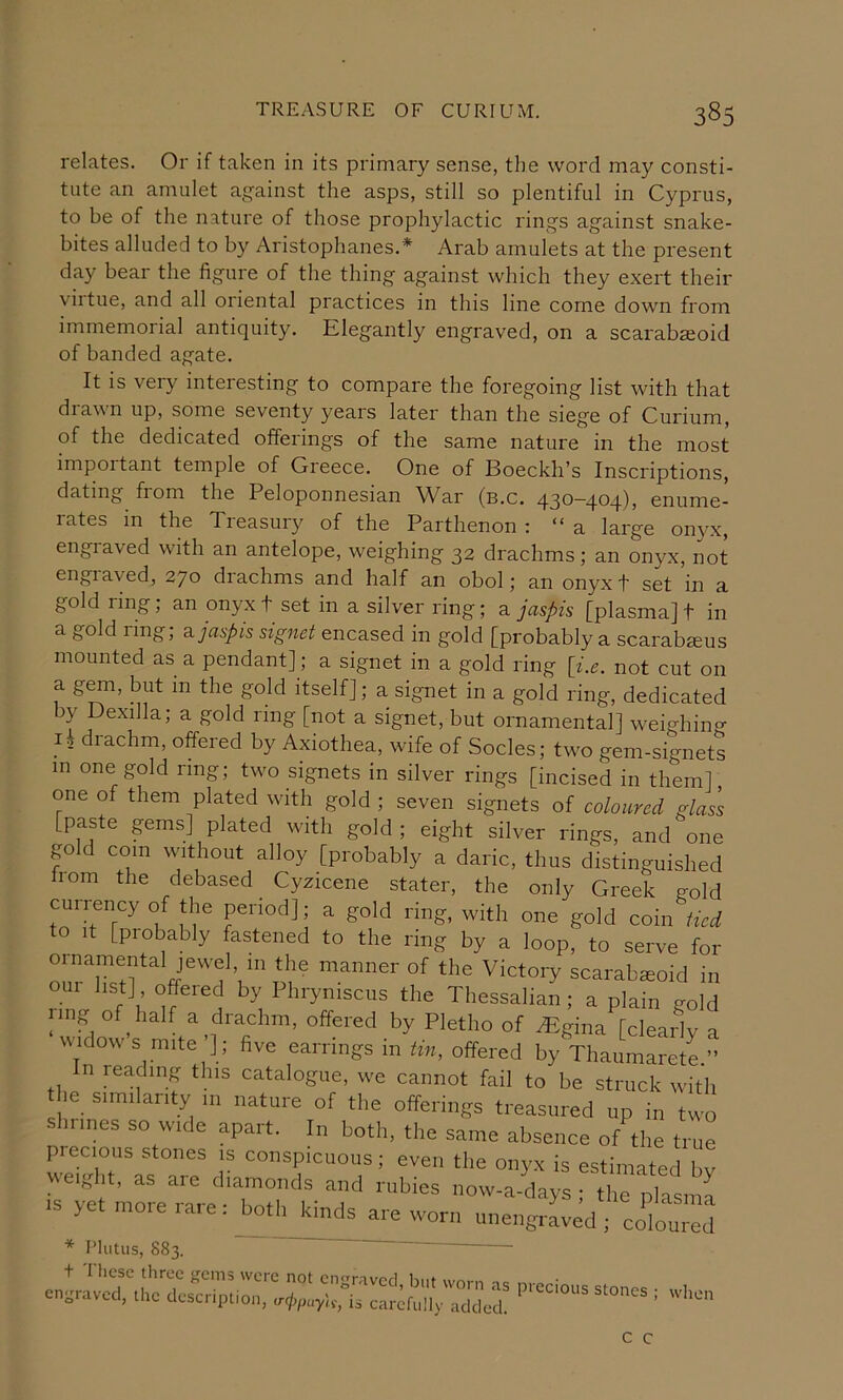 relates. Or if taken in its primary sense, the word may consti- tute an amulet against the asps, still so plentiful in Cyprus, to be of the nature of those prophylactic rings against snake- bites alluded to by Aristophanes.* Arab amulets at the present day bear the figure of the thing against which they exert their viitue, and all oiiental practices in this line come down from immemorial antiquity. Elegantly engraved, on a scarabseoid of banded agate. It is very interesting to compare the foregoing list with that drawn up, some seventy years later than the siege of Curium, of the dedicated offerings of the same nature in the most impoitant temple of Gieece. One of Boeckli’s Inscriptions, dating from the Peloponnesian War (b.c. q.30~4®4)> enume- rates in the Treasury of the Parthenon ; “a large onyx, engraved with an antelope, weighing 32 drachms; an onyx, not engraved, 270 diachms and half an obol; an onyx t set in a gold ring, an onyx t set in a silver ring; a jaspis [plasma] t in a gold ring; a. jaspis signet encased in gold [probably a scarabjeus mounted as a pendant]; a signet in a gold ring [i.e. not cut on a g^, but in the gold itself]; a signet in a gold ring, dedicated by Dexilla; a gold ring [not a signet, but ornamental] weighino- Ik drachm, offered by Axiothea, wife of Socles; two gem-signets in one gold ring; two signets in silver rings [incised in them] one of them plated with gold ; seven signets of coloured glass [paste gems] plated with gold; eight silver rings, and one go d com without alloy [probably a daric, thus distinguished born the debased Cyzicene stater, the only Greek sold currency of the period]; a gold ring, with one gold coiii ^ to It [probably fastened to the ring by a loop, to serve for oinamental jewel in the manner of the Victory scarabsoid in our list] offered by Phryniscus the Thessalian; a plain gold ling of half a drachm, offered by Pletho of .Egina [cleaidv a widows mite’]; five earrings in tin, offered by Thaumaretl” n reading this catalogue, we cannot fail to be struck with he Similarity in nature of the offerings treasured up in two shrines so wide apart. In both, the same absence of the time precious stones is conspicuous; even the onyx is estimated bv eight, as aie diamonds and rubies now-a-days • the nksma .S yet ore rare: both kinds are worn u„engri:«, ;':oIou;;] * Plutiis, 883.  ' t These three gems were not enravcrl hut wo.-,, . • engraved, the description, a-cjypuy'is, is carefully added. stones ; when