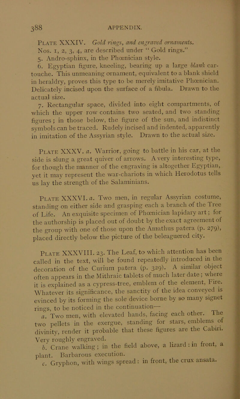 Plate XXXIV. Gold rings, and engraved ornaments. Nos. I, 2, 3, 4, are described under “ Gold rings.” 5. Andro-sphin.x, in the Phoenician style. 6. Egyptian figure, kneeling, bearing up a large blank car- touche. This unmeaning ornament, equivalent to a blank shield in heraldry, proves this type to be merely imitative Phoenician. Delicately incised upon the surface of a fibula. Drawn to the actual size. 7. Rectangular space, divided into eight compartments, of which the upper row contains two seated, and two standing figures ; in those below, the figure of the sun, and indistinct symbols can be traced. Rudely incised and indented, apparently in imitation of the Assyrian style. Drawn to the actual size. Plate XXXV. a. Warrior, going to battle in his car, at the side is slung a great quiver of arrows. A very interesting type, for though the manner of the engraving is altogether Egyptian, yet it may represent the war-chariots in which Herodotus tells us lay the strength of the Salaminians. Plate XXXVI. a. Two men, in regular Assyrian costume, standing on either side and grasping each a branch of the Tree of Life. An exquisite specimen of Phoenician lapidary art; for the authorship is placed out of doubt by the exact agreement of the group with one of those upon the Amathus pateia (p. 279)) placed directly below the picture of the beleaguered city. Plate XXXVIII. 23. The Leaf, to which attention has been called in the text, will be found repeatedly introduced in the decoration of the Curium patera (p. 329). A similar object often appears in the Mithraic tablets of much later date; where it is explained as a cypress-tree, emblem of the element. Fire. Whatever its significance, the sanctity of the idea conveyed is evinced by its forming the sole device borne by so many signet rings, to be noticed in the continuation a. Two men, with elevated hands, facing each other. The two pellets in the exergue, standing for stars, emblems of divinity, render it probable that these figures are the Cabiii. Very roughly engraved. , • r . b. Crane walking ; in the field above, a lizard : m front, a plant. Barbarous execution. c. Gryphon, with wings spread: in front, the crux ansata.