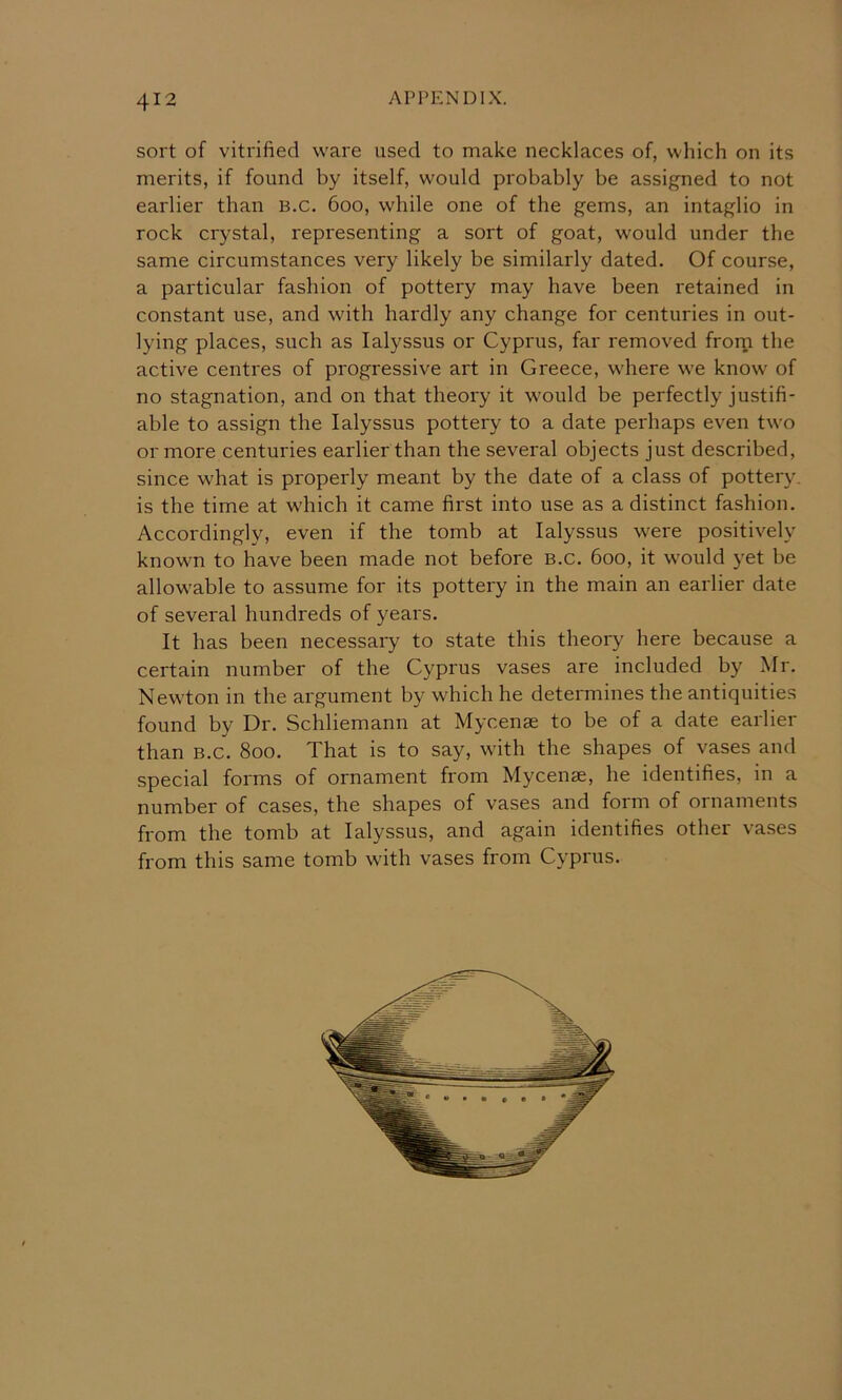 sort of vitrified ware used to make necklaces of, which on its merits, if found by itself, would probably be assigned to not earlier than B.c. 600, while one of the gems, an intaglio in rock crystal, representing a sort of goat, would under the same circumstances very likely be similarly dated. Of course, a particular fashion of pottery may have been retained in constant use, and with hardly any change for centuries in out- lying places, such as lalyssus or Cyprus, far removed frorn the active centres of progressive art in Greece, where we know of no stagnation, and on that theory it would be perfectly justifi- able to assign the lalyssus pottery to a date perhaps even two or more centuries earlier than the several objects just described, since what is properly meant by the date of a class of pottery, is the time at which it came first into use as a distinct fashion. Accordingly, even if the tomb at lalyssus were positively known to have been made not before B.c. 600, it would yet be allowable to assume for its pottery in the main an earlier date of several hundreds of years. It has been necessary to state this theory here because a certain number of the Cyprus vases are included by Mr. Newton in the argument by which he determines the antiquities found by Dr. Schliemann at Mycenae to be of a date earlier than B.c. 800. That is to say, with the shapes of vases and special forms of ornament from Mycenae, he identifies, in a number of cases, the shapes of vases and form of ornaments from the tomb at lalyssus, and again identifies other vases from this same tomb with vases from Cyprus.