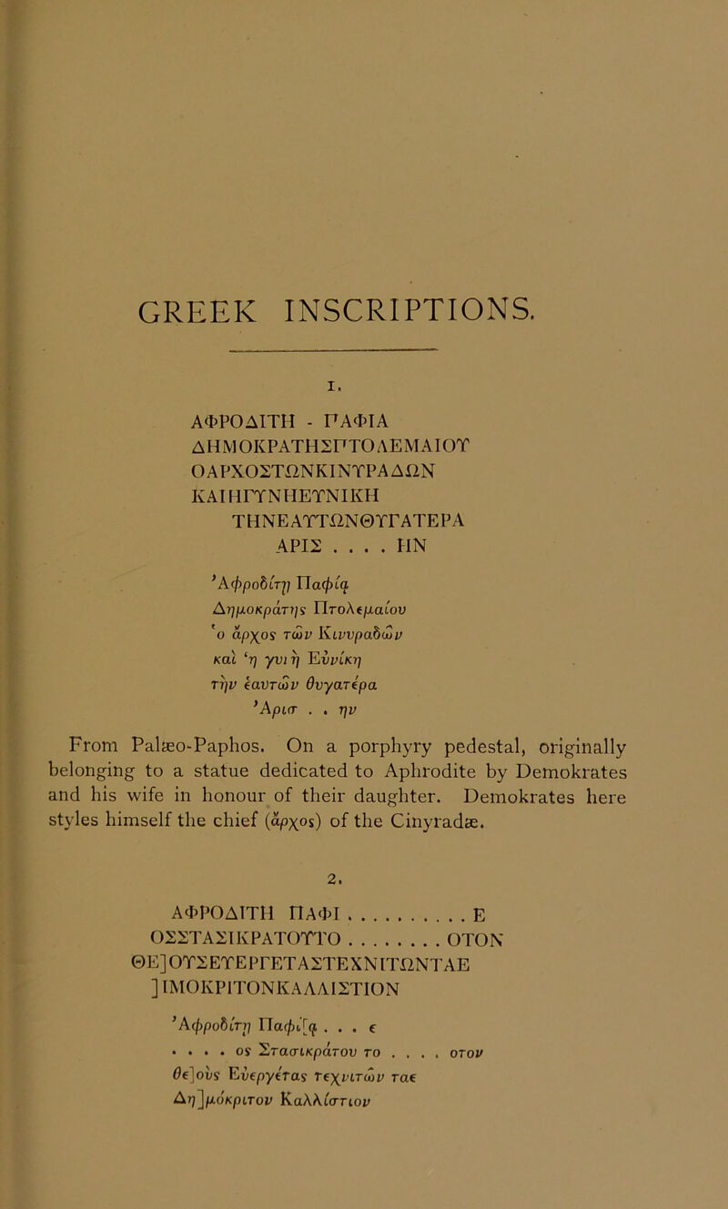 GREEK INSCRIPTIONS. I. A<tPOAITH - PA<PIA AHMOKPATH2FTOAEMAIOT OAPXOSTXINKINTPAAXIN KAmrYNlTETNIKH THNEAYTi2N0TrATEPA APIS . . . . HN ^A(f)pobiTi] Ua(j)L(} AripoKpaTiji riroAtjuatou 'o apx^os Twv Kivvpabuju Kai ‘tj yvi^ Ewikj; TT}v eaVTuiV Ovyartpa *ApL(T . . TjV From PalseO'Paphos. On a porphyry pedestal, originally belonging to a statue dedicated to Aphrodite by Demokrates and his wife in honour of their daughter. Demokrates here styles himself the chief {apxos) of the Cinyradse. 2. Aa^POATTH DAchl E OSSTASTKPATOTTO OTON ©EJOTSETEPPETASTEXNITIINTAE ] IMOKP1TONKAAAI2TION ’Acppobirr} 17a(/)i,[(f . . . e • ... os ^TaaiKparov to ... . otov 6€]ovs Evepyiras nyviTuiv rae Ar}]p.dKpLTov KaAAiorioi;