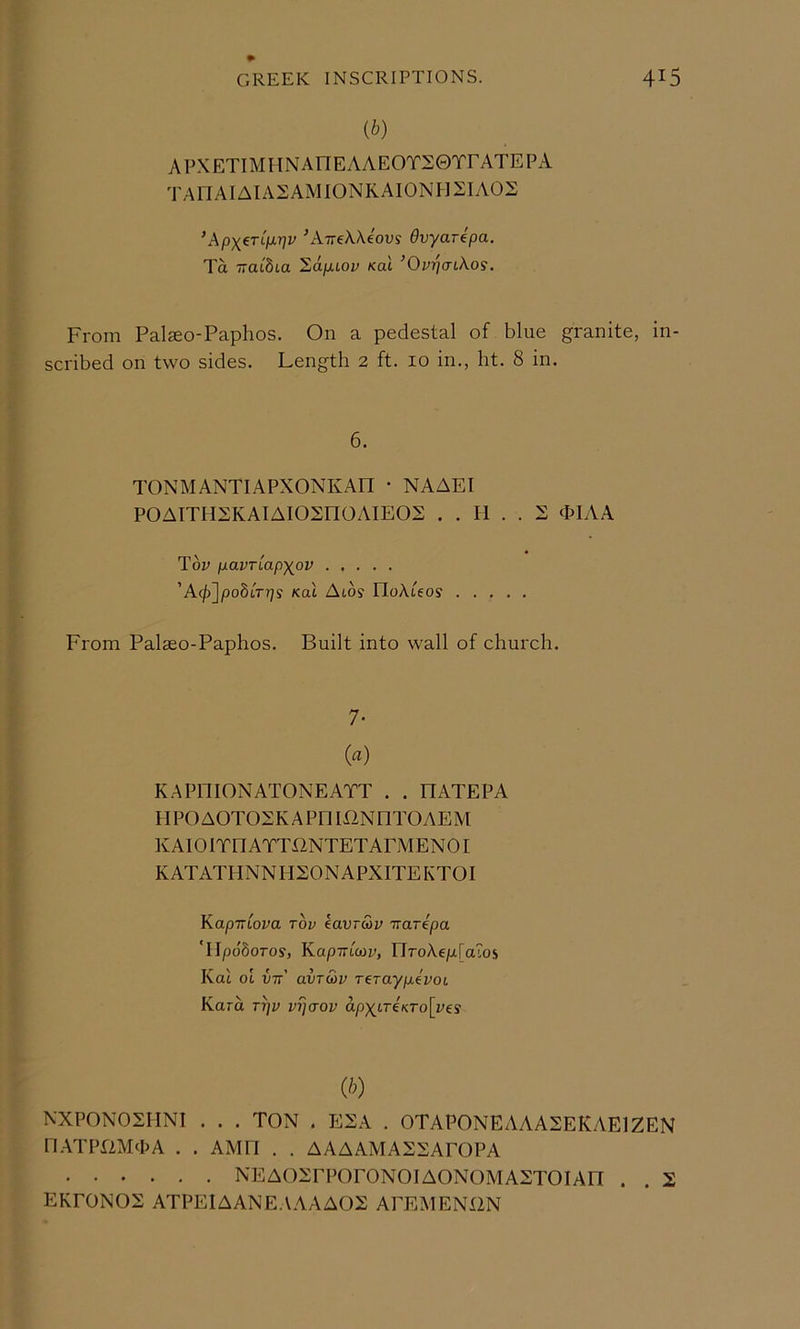 ib) APXETIMHNAnEAAEOTSerrATEPA TAnAIAIASAMIONKAIONHSIAOE ’ApX^TLfj.T]v ^ATTcXAeov? dvyarepa. Ta TTaidia '2dpuov Kal ’OvrjatXos, From Palseo-Paphos. On a pedestal of blue granite, in- scribed on two sides. Length 2 ft. 10 in., ht. 8 in. 6. TONMANTIAPXONKAn • NAAEI POAITHXKAIAIOSnOAIEOX . . H . . 2 (PIAA Toy pavTiapxov ’A(/)]/3o8tr?7s Koi Atos IloAteos From Palseo-Paphos. Built into wall of church. 7- (a) K.APniONATONEATT . . HATEPA HPOAOTOSKAPniXlNDTOAEM KAIOITnATTUNTETAPMENOr KATATHNNII20NAPXITEKT0I KapTTLova rbv kavr&v irarepa Tipo'Soros, KapTTtcoy, riroAe/xraLOS Kat ot vtt' avTwv Terayp.ivoi Kara ri)y vijaov ap)(tr€«ro[yes (/O NXPONOSHNt . . . TON . ESA . OTAPONEAAASEKAEIZEN n.ATPPliVFhA . . AMn . . AAAAMAXXAPOPA NEAOXrPOrONOIAONOMAXTOIAn . . 2 EKPONOS ATPEIAANE.AAAA02 APEMENIIN