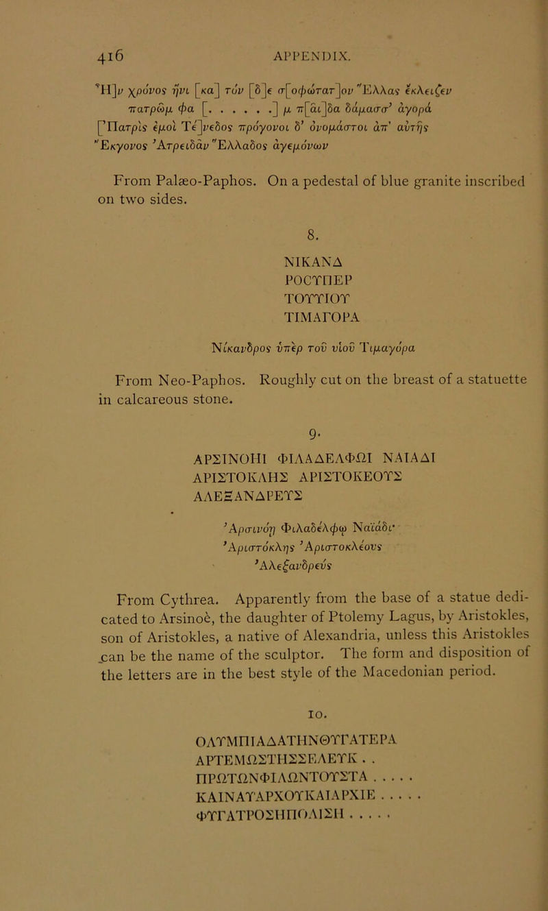 ni]. Xpovos rjvL [ko] tov [8]c o-[of/)c5rar]oi; '^EA.Xas' CKAei^ey naTpMjx </>a [ ] /X 7r[at]8a bapaa-a’ ayop6. [’rTarpts e/xot Te]i^e8oy upoyovoL 8’ oi/o/xaorot an' avTrjs EKyovos ^Arpet8ai» EAAaSos ayepovoiv From Palaeo-Paphos. On a pedestal of blue granite inscribed on two sides. 8. NIKANA POCTHEP TOTTIOT TIMAPOPA T^iKavbpos VTTfp Tov VLOV Tip-ayopa From Neo-Paphos. Roughly cut on the breast of a statuette in calcareous stone. 9‘ AP21NOH1 (hlAAAEA^hm NATAAI API2TOKAH2 API2T0KE0T:£ AAEHANAFET2 ^ApaLvoT] <J?L\abi\(j)ip Na'idSt* ’ApLCrTOKKl]^ ’ ApioTOKXiovs ’AXe^avbpevs From Cythrea. Apparently from the base of a statue dedi- cated to Arsino6, the daughter of Ptolemy Lagus, by Aristokles, son of Aristokles, a native of Alexandria, unless this Aristokles can be the name of the sculptor. 1 he form and disposition of the letters are in the best style of the Macedonian period. 10. OATMniAAATHN0TrATEPA APTEMilETHSSEAETK . . nPOTX2N<MA12NTOT:i:TA . . . KAINATAPXOYKAIAPXIE . . <i>TrATPOXnnoAixii