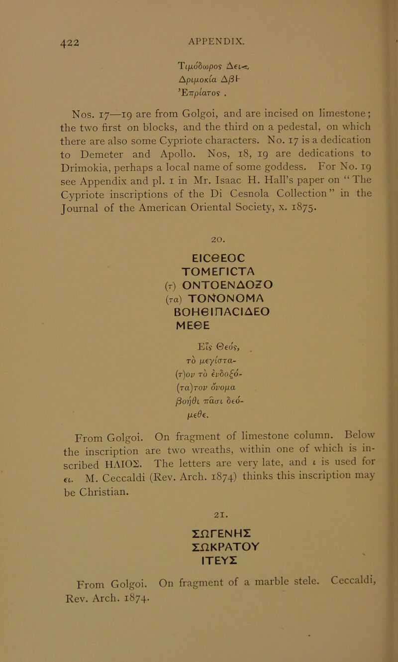 Tt/xoSciopo? AeL-x, Apt-p-OKia A/3I- ’ETrptaros . Nos. 17—19 are from Golgoi, and are incised on limestone; the two first on blocks, and the third on a pedestal, on which there are also some Cypriote characters. No. 17 is a dedication to Demeter and Apollo. Nos, 18, 19 are dedications to Drimokia, perhaps a local name of some goddess. For No. 19 see Appendix and pi. i in Mr. Isaac H. Hall’s paper on “The Cypriote inscriptions of the Di Cesnola Collection ” in the Journal of the American Oriental Society, x. 1875. 20. EIC0EOC TOMEFICTA (r) ONTOENAOZO {to) tontonoma BOHeinACIAEO MEGE Els 0eo's, TO ixeyicTTa- {t)ov to ivho^o- [Ta)rov ovopa ftoijdi TiaaL biO- pede. From Colgoi. On fragment of limestone column. Below the inscription are two wreaths, within one of ^\hlch is in- scribed HAI02. The letters are very late, and t is used for €L. M. Ceccaldi (Rev. Arch. 1874) thinks this inscription may be Christian. 21. znrENHZ ZnKPATOY ITEYZ From Colgoi. On fragment of a marble stele. Ceccaldi, Rev. Arch. 1874.