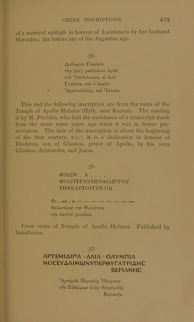 of a metrical epitaph in honour of Laodameia by her husband Heroi'des; the letters are of the Augustan age. 35- Aiobcopov TXavKov Toy (sic) yevopevov Upea Tov ^AttoXX-mvos, ol VLol rXavKos, Kal 6 Upev9 ’ApuTTOTiXrjs, Kal ’idauiv. This and the following inscription are from the ruins of the Temple of Apollo Hylates (Hyld, near Kurion). The reading is by M. Piei'ides, who had the assistance of a transcript made from the stone some years ago when it was in better pre- servation. The date of the inscription is about the beginning of the first century, b.c. ; it is a dedication in honour of Diodorus, son of Glaukos, priest of Apollo, by his sons Glaukos, Aristoteles, and Jason. 36. cHAHN . A . . . . (hlAilTEPANTHNcpIAIPPOT THNEATTOTETNAIK ‘ht.coy.a ^PiXo^repav tt]v ^cXl-httov Ti]v kavTov yvraiKa. From ruins of Temple of Apollo Hylates. Published by Sakellarios. 37- APTEMIAIPA • AAIA • GAYMRIA NOCEYAAIMU)NYnEP0YrATPIAHC BEPIANHC ^Aprep.c8i TlapaXia 'OXvp.Tna VOS Fiibaip-cov virep Ovyarpibijs Bepiavijs.