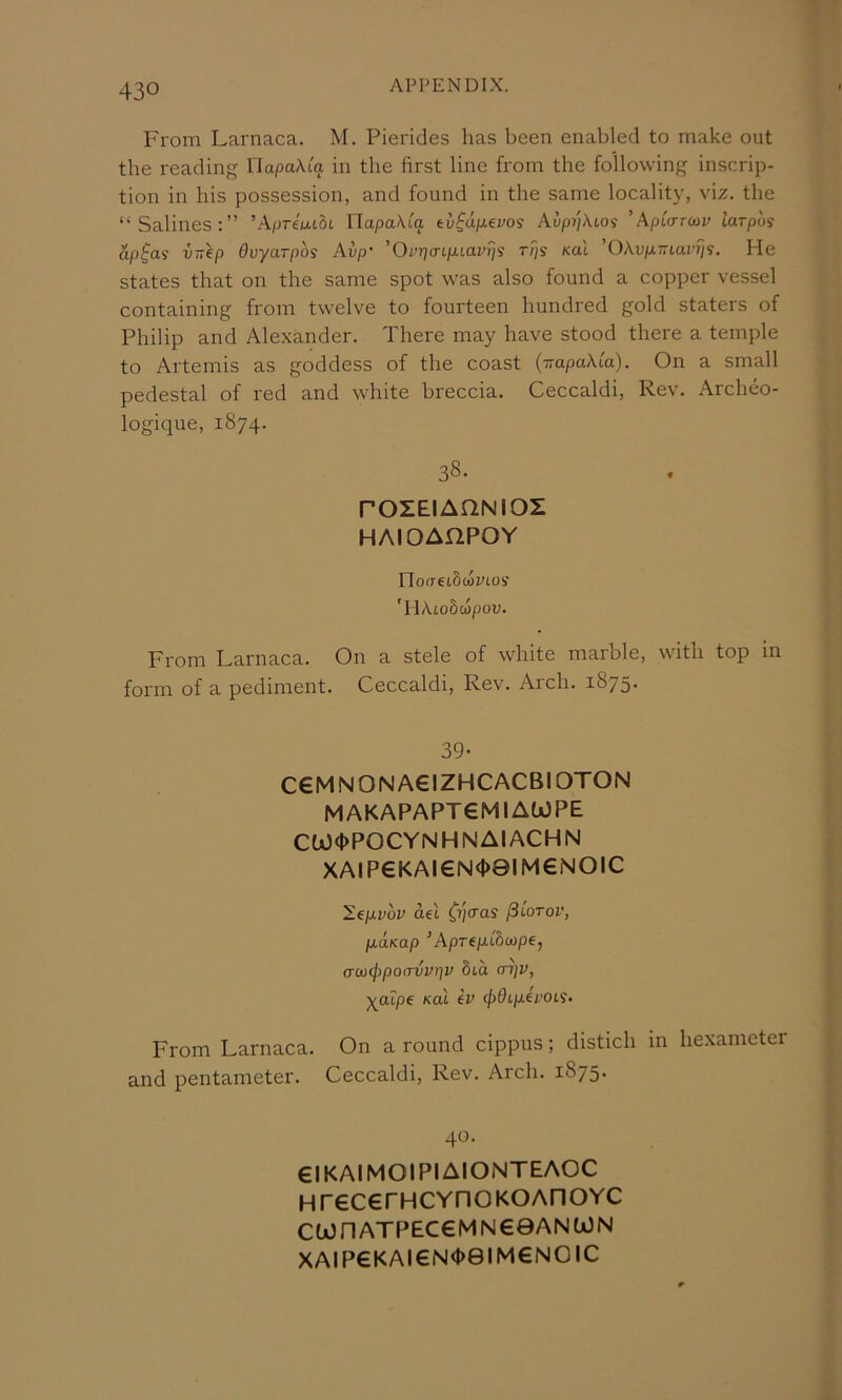 From Larnaca. M. Pierides has been enabled to make out the reading UapaXiq in the first line from the following inscrip- tion in bis possession, and found in the same locality, viz. the “Salines;” ’AprewiOt YlapaXta t:v$upi.€voi AupqXio^ ’Apicrrcai; tarpos ap^as intep Ovyarpos Avp‘ 'Ov-qaip-iavris rps koX ’OAupc77tar7/s. He states that on the same spot was also found a copper vessel containing from twelve to fourteen hundred gold staters of Philip and Alexander. There may have stood there a temple to Artemis as goddess of the coast {-napaXia). On a small pedestal of red and white breccia. Ceccaldi, Rev. Archeo- logique, 1874. 38. rOZEIAQNIOZ HAIOAnPOY riofretScoytos 'HAto5cjpou. From Larnaca. On a stele of white marble, with top m form of a pediment. Ceccaldi, Rev. Arch. 1875. 39- C€MNONA€IZHCACBIOTON MAKAPAPT6MIAWPE ClO<l>POCYNHNAIACHN XAIP€KAI€N<|)8IM€NOIC ^epLvbv del fSiorov, p.aKap ’Aprep-Chcape, (T(ti(f)po(TVvr]V 8td cri]V, ^atpe Kal ev <j)0Lp.h'OLS- From Larnaca. On a round cippus; distich in hexameter and pentameter. Ceccaldi, Rev. Arch. 1875* 40. eiKAIMOlPIAIONTEAOC HrecerHCYHOKOAnoYC CWnATPEC€MN€0ANWN XAIP€KAI€N<|)eiM€NOIC