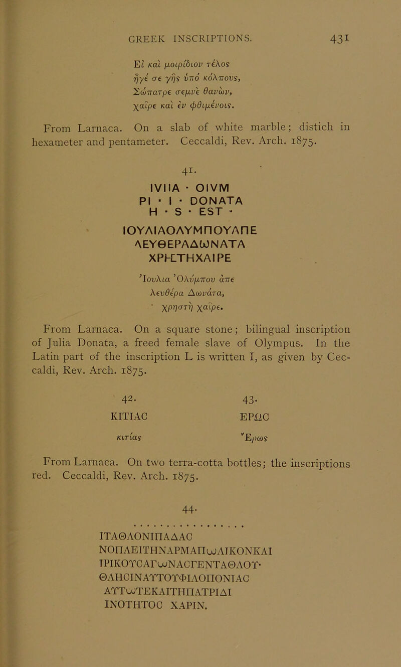 Et Kal ixoipLhiov tIXos ?]ye ere yi}? vno koXttovs, EcoTTUTpe aepu 'e 6avm>, Xolpe Koi ev (jpOLpivoii. From Larnaca. On a slab of white marble; distich in hexameter and pentameter. Ceccaldi, Rev. Arch. 1875. 41. IVIIA ■ OlVM PI • I • DONATA H • S • EST “ IOY AI AO AYM n O YA H E AEY0EPAAtx3NATA XPKTHXAIPE ^louAta 'Okvp.T7ov aire Xevdipa A CO vara, From Larnaca. On a square stone; bilingual inscription of Julia Donata, a freed female slave of Olympus. In the Latin part of the inscription L is written I, as given by Cec- caldi, Rev. Arch. 1875. 42. 43* KITIAC EPX2C KLTiaS ’'Epcos From Larnaca. On two terra-cotta bottles; the inscriptions red. Ceccaldi, Rev. Arch. 1875. 44. iTAOAONinAAAC NOnAElTHNAPMAnojAIKONKAI TPIKOTCArujNACrENTAOAOY- ©AHCINAnWdJlAOnONlAG ATToJTEKAITHnATPIAI INOTHTOC XAPIN.