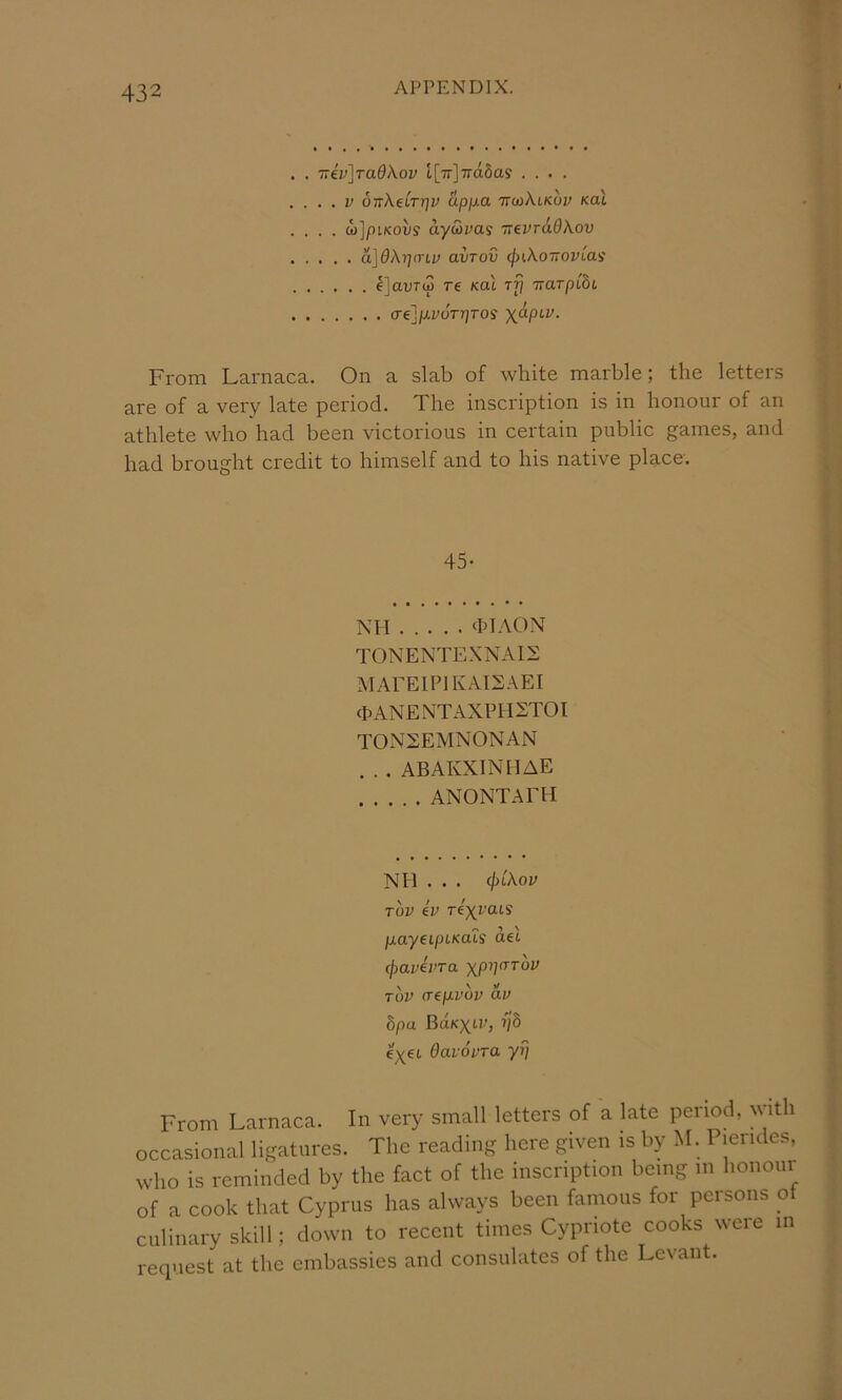 . . T:iv]Ta9Kov l[Tr]7ra6as .... . ... V oirXeLTrjv upjxa ttmKlkov Kal .... o)]piKovs ayulvas ’TrevrAdkov a]9kr}(TLv avTov (f)ikoTTOVLa<i IjauTw T€ Kal rfi itarpCbL crej/xyoVrjros yapiv. From Larnaca. On a slab of white marble; the letters are of a very late period. The inscription is in honour of an athlete who had been victorious in certain public games, and had brought credit to himself and to his native place. 45- NTT TTAON TONENTEXNATS MATEIPlIvAI2.\ET (pANENTAXPnSTOT TOxXSEMNONAN . . . ABAIvXINTlAE ANONTAETI Nil . . . (^ikov Tov kv re^rcus p.ay€LpiKaLS ael (pavkvTa Xp1](TT0V TOV (T€p.VOV av bpa BaK^tr, ijb eyei Oavovra yp From Larnaca. In very small letters of a late period, with occasional ligatures. The reading here given is by M. Pierides, who is reminded by the fact of the inscription being m honour of a cook that Cyprus has always been famous for persons ot culinary skill; down to recent times Cypriote cooks were in recpiest at the embassies and consulates of the Levant.