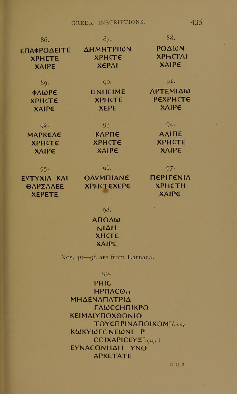 86. EnA<t)POAEITE XPHETE XAIPE 89. <i>AWPe xpHcxe XAIP€ 92. MAPK€A€ XPHCT€ XAIP€ 95- evtyxia kai 0APZAAEE XEPETE 87. AHMHTPIWN XPHCT6 X€PAI 90. □ NHEIME XPHCTE XEPE 93 KAPne XPHCTE XAIPE 96. OAVMniANE XPHCTEXEPE 4 88. POAWN xPhcrAi XAIPE 91. APTEMIAW PEXPHCTE XAIPE 94, AAIHE XPHCTE XAIPE 97- □ EPITENIA XPHCTH XAIPE 98. AHOAtO NIAH XHCTE XAIPE Nos. 46—98 are from Larnaca. 99. PHIC HPnACG.i MHAENAHATPIA rAtoccHniKPO KEIMAlYnOXOONIO TOYCnPINAnOIXOM[€rous KWKYU)rONEWNI P COIXAPICEYZ[aMr?r? EYNACONHAH YNO APKETATE G G 2