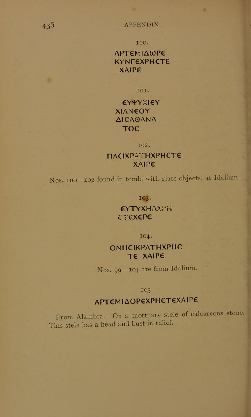 100. APT€MIAWP€ KYNreXPHCTE XAIP€ 101. eV'fYXIEY XIAN€OY AlCAGANA TOC 102. nACIXP.ATHXPHCT€ XAIPe Nos. 100—102 found in tomb, with glass objects, at Idalium. 103. €YTYXHAXPH CVi’XePe 104. ONHCIKPATHXPHC T€ XAIP€ Nos. 99—104 are from Idalium. 105. APT€MIAOP€XPHCT€XAIP€ From Alambra. On a mortuary stele of calcareous stone This stele has a head and bust in relief.