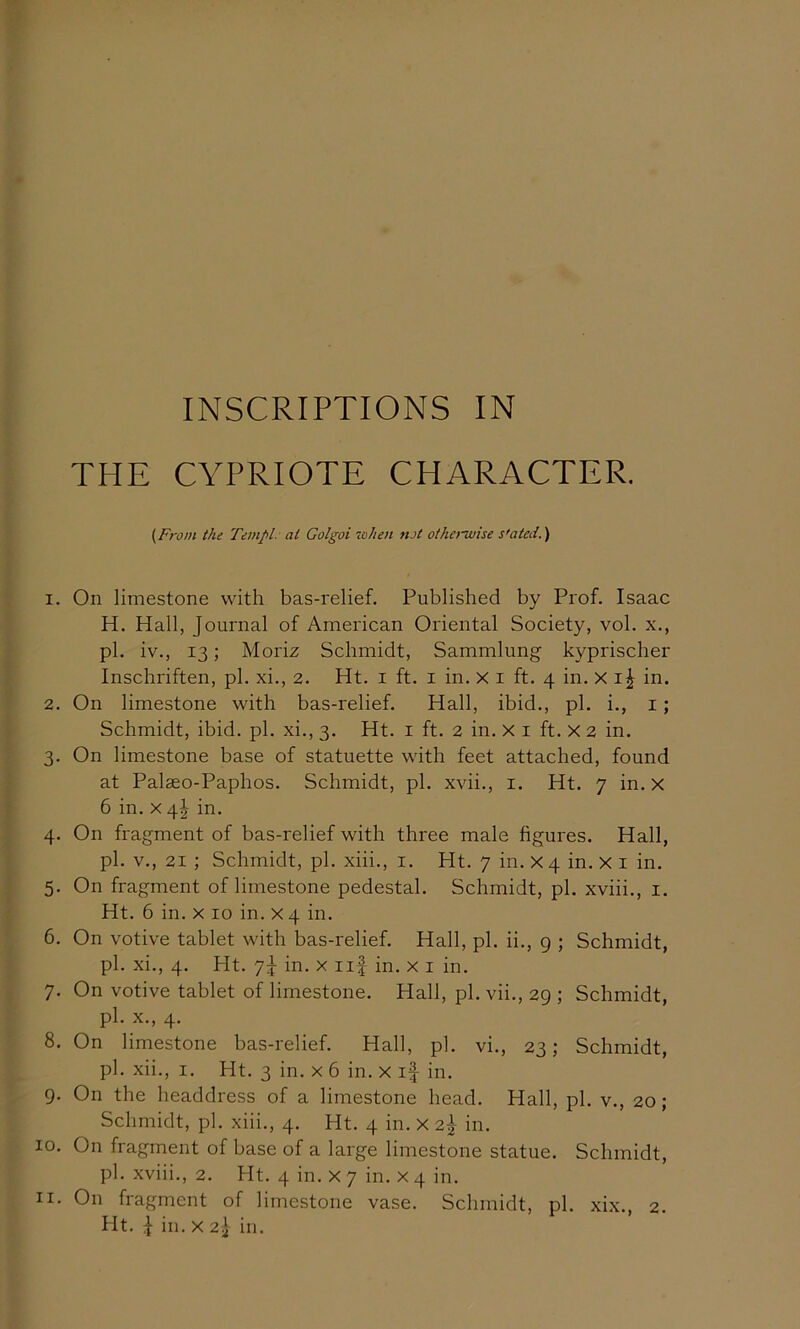 INSCRIPTIONS IN THE CYPRIOTE CHARACTER. (From the Tempi, at Golgoi lohen not otherwise s'ated.) 1. On limestone with bas-relief. Published by Prof. Isaac H. Hall, Journal of American Oriental Society, vol. x., pi. iv., 13; Moriz Schmidt, Sammlung kyprischer Inschriften, pi. xi., 2. Ht. i ft. i in. X i ft. 4 in. X in. 2. On limestone with bas-relief. Hall, ibid., pi. i., i; Schmidt, ibid. pi. xi., 3. Ht. i ft. 2 in. x i ft. X 2 in. 3. On limestone base of statuette with feet attached, found at Palseo-Paphos. Schmidt, pi. xvii., i. Ht. 7 in. x 6 in. x 4^ in. 4. On fragment of bas-relief with three male figures. Hall, pi. V., 21 ; Schmidt, pi. xiii., i. Ht. 7 in. X4 in. X i in. 5. On fragment of limestone pedestal. Schmidt, pi. xviii., i. Ht. 6 in. X 10 in. X4 in. 6. On votive tablet with bas-relief. Hall, pi. ii., g ; Schmidt, pi. xi., 4. Ht. 7J in. X iif in. x i in. 7. On votive tablet of limestone. Hall, pi. vii., 29 ; Schmidt, pi. X., 4. 8. On limestone bas-relief. Hall, pi. vi., 23; Schmidt, pi. xii., I. Ht. 3 in. x 6 in. x if in. 9. On the headdress of a limestone head. Hall, pi. v., 20; Schmidt, pi. xiii., 4. Ht. 4 in. X 2f in. 10. On fragment of base of a large limestone statue. Schmidt, pi. xviii., 2. Ht. 4 in. X 7 in. X 4 in. 11. On fragment of limestone vase. Schmidt, pi. xix., 2.